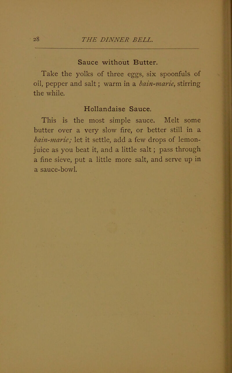 Sauce without Butter. Take the yolks of three eggs, six spoonfuls of oil, pepper and salt; warm in a baiti-viarie, stirring the while. Hollandaise Sauce. This is the most simple sauce. Melt some butter over a very slow fire, or better still in a bain-marie; let it settle, add a few drops of lemon- juice as you beat it, and a little salt; pass through a fine sieve, put a little more salt, and serve up in a sauce-bowl.