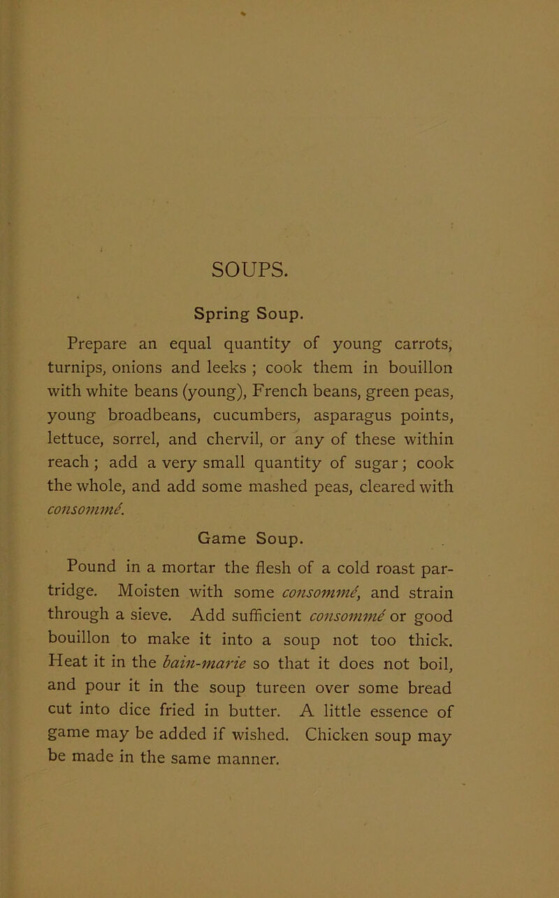 SOUPS. Spring Soup. Prepare an equal quantity of young carrots, turnips, onions and leeks ; cook them in bouillon with white beans (young), French beans, green peas, young broadbeans, cucumbers, asparagus points, lettuce, sorrel, and chervil, or any of these within reach ; add a very small quantity of sugar; cook the whole, and add some mashed peas, cleared with consomme. Game Soup. Pound in a mortar the flesh of a cold roast par- tridge. Moisten with some consomme, and strain through a sieve. Add sufficient consomme ox good bouillon to make it into a soup not too thick. Heat it in the bain-marie so that it does not boil, and pour it in the soup tureen over some bread cut into dice fried in butter. A little essence of game may be added if wished. Chicken soup may be made in the same manner.