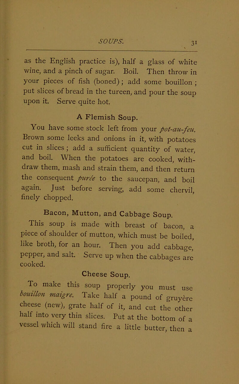 as the English practice is), half a glass of white wine, and a pinch of sugar. Boil. Then throw in your pieces of fish (boned) ; add some bouillon ; put slices of bread in the tureen, and pour the soup upon it. Serve quite hot. A Flemish Soup. You have some stock left from your pot-au-feu. Brown some leeks and onions in it, with potatoes cut in slices ; add a sufficient quantity of water, and boil. When the potatoes are cooked, with- draw them, mash and strain them, and then return the consequent puree to the saucepan, and boil again. Just before serving, add some chervil, finely chopped. Bacon, Mutton, and Cabbage Soup. This soup is made with breast of bacon, a piece of shoulder of mutton, which must be boiled, like broth, for an hour. Then you add cabbage, pepper, and salt. Serve up when the cabbages are cooked. Cheese Soup. To make this soup properly you must use bouillon maigre. Take half a pound of gruy^re cheese (new), grate half of it, and cut the other half into very thin slices. Put at the bottom of a vessel which will stand fire a little butter, then a