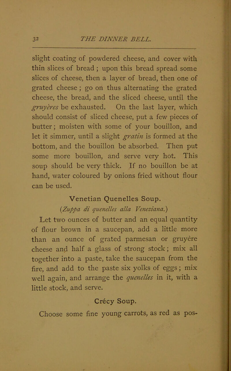 slight coating of powdered cheese, and cover with thin slices of bread ; upon this bread spread some slices of cheese, then a layer of bread, then one of grated cheese ; go on thus alternating the grated cheese, the bread, and the sliced cheese, until the gruylres be exhausted. On the last layer, which should consist of sliced cheese, put a few pieces of butter; moisten with some of your bouillon, and let it simmer, until a slight gratin is formed at the bottom, and the bouillon be absorbed. Then put some more bouillon, and serve very hot. This soup should be very thick. If no bouillon be at hand, water coloured by onions fried without flour can be used. Venetian Quenelles Soup. (Zuppa di quenelles alia Veneziana.) Let two ounces of butter and an equal quantity of flour brown in a saucepan, add a little more than an ounce of grated parmesan or gruyere cheese and half a glass of strong stock; mix all together into a paste, take the saucepan from the fire, and add to the paste six yolks of eggs; mix well again, and arrange the quenelles in it, with a little stock, and serve. Crecy Soup. Choose some fine young carrots, as red as pos-