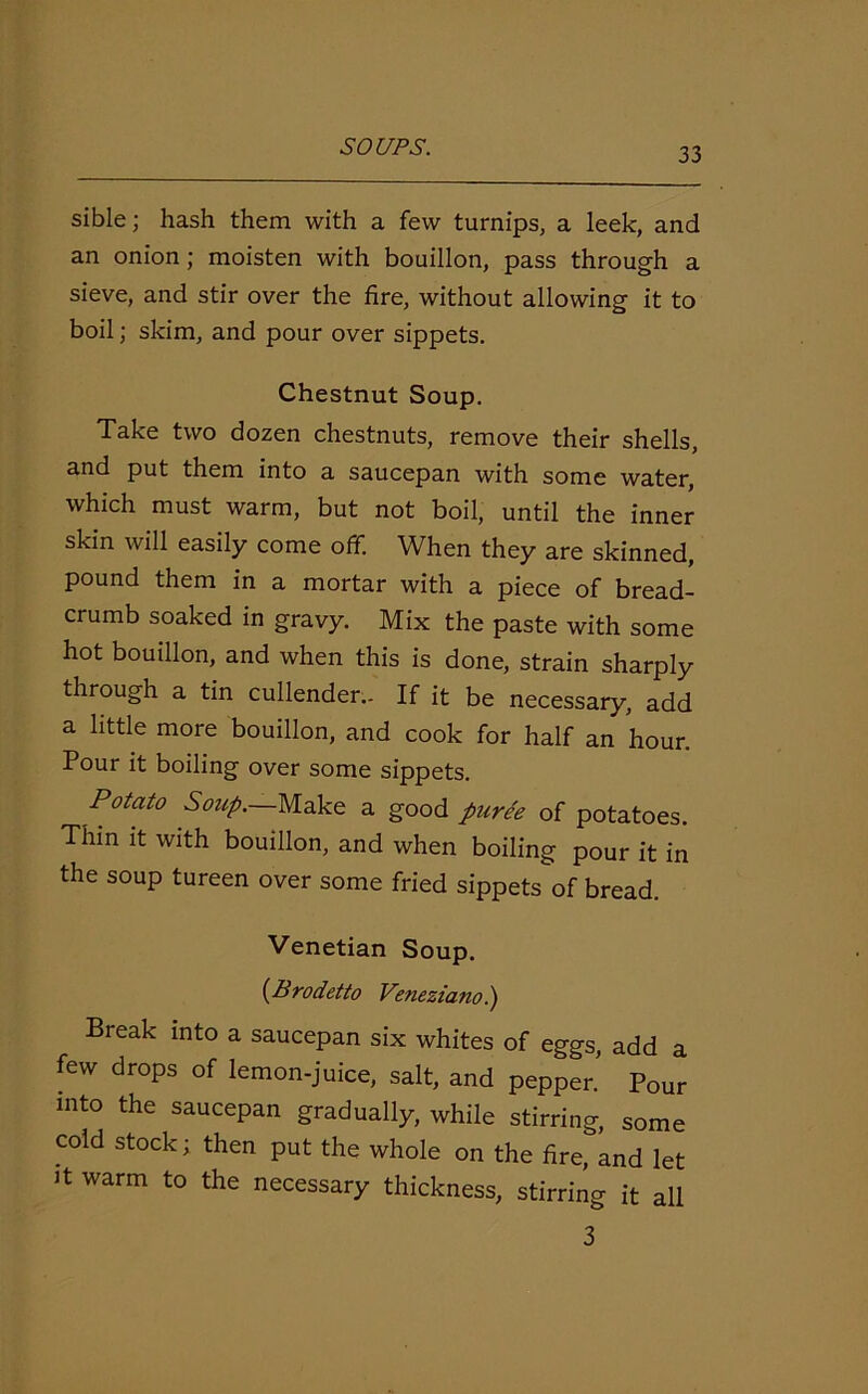 sible; hash them with a few turnips, a leek, and an onion; moisten with bouillon, pass through a sieve, and stir over the fire, without allowing it to boil; skim, and pour over sippets. Chestnut Soup. Take two dozen chestnuts, remove their shells, and put them into a saucepan with some water, which must warm, but not boil, until the inner skin will easily come off. When they are skinned, pound them in a mortar with a piece of bread- crumb soaked in gravy. Mix the paste with some hot bouillon, and when this is done, strain sharply through a tin cullender.. If it be necessary, add a little more bouillon, and cook for half an hour. Pour it boiling over some sippets. Potato Soup.—Make a good puree of potatoes. Thm it with bouillon, and when boiling pour it in the soup tureen over some fried sippets of bread. Venetian Soup. (Brodetto Veneziano.) Break into a saucepan six whites of eggs, add a few drops of lemon-juice, salt, and pepper. Pour into the saucepan gradually, while stirring, some cold stock; then put the whole on the fire, and let it warm to the necessary thickness, stirring it all 3