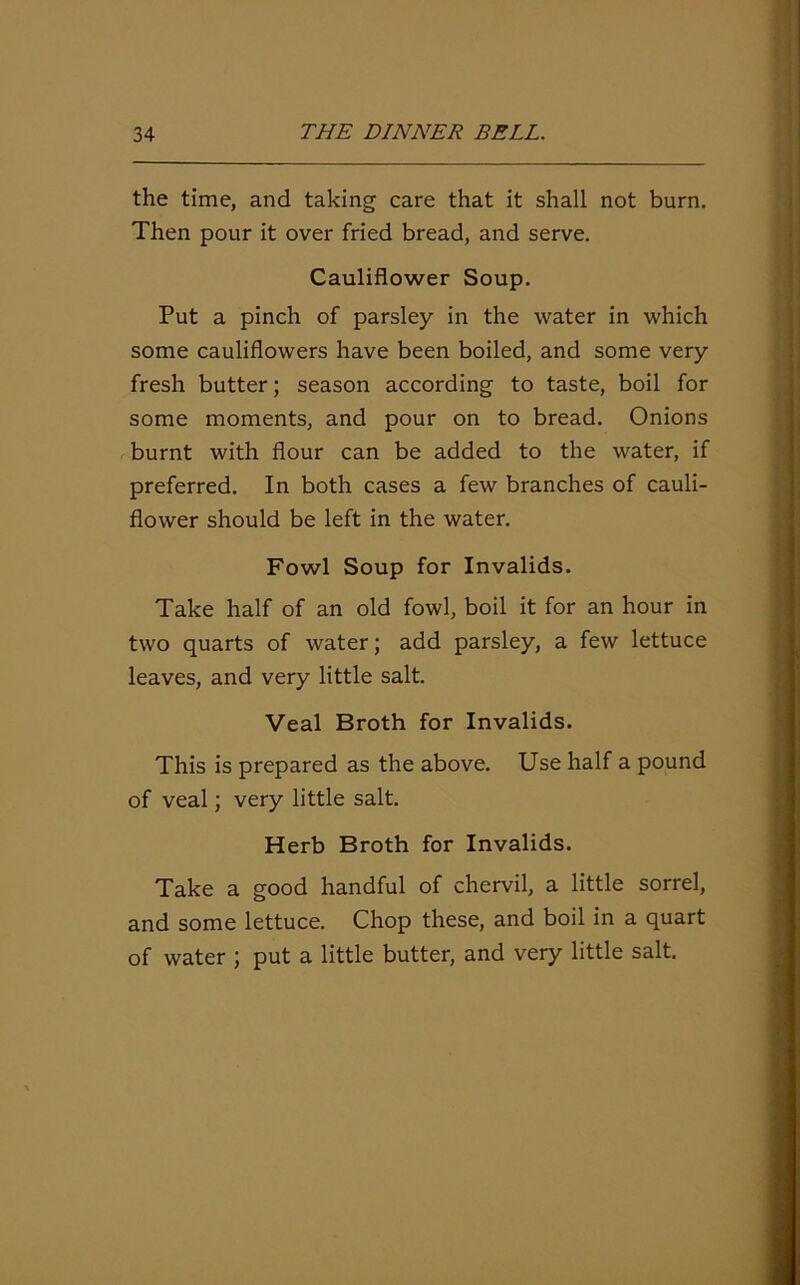 the time, and taking care that it shall not burn. Then pour it over fried bread, and serve. Cauliflower Soup. Put a pinch of parsley in the water in which some cauliflowers have been boiled, and some very fresh butter; season according to taste, boil for some moments, and pour on to bread. Onions burnt with flour can be added to the water, if preferred. In both cases a few branches of cauli- flower should be left in the water. Fowl Soup for Invalids. Take half of an old fowl, boil it for an hour in two quarts of water; add parsley, a few lettuce leaves, and very little salt. Veal Broth for Invalids. This is prepared as the above. Use half a pound of veal; very little salt. Herb Broth for Invalids. Take a good handful of chervil, a little sorrel, and some lettuce. Chop these, and boil in a quart of water ; put a little butter, and very little salt.