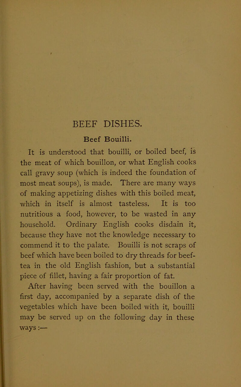 Beef Bouilli. It is understood that bouilli, or boiled beef, is the meat of which bouillon, or what English cooks call gravy soup (which is indeed the foundation of most meat soups), is made. There are many ways of making appetizing dishes with this boiled meat, which in itself is almost tasteless. It is too nutritious a food, however, to be wasted in any household. Ordinary English cooks disdain it, because they have not the knowledge necessary to commend it to the palate. Bouilli is not scraps of beef which have been boiled to dry threads for beef- tea in the old English fashion, but a substantial piece of fillet, having a fair proportion of fat. After having been served with the bouillon a first day, accompanied by a separate dish of the vegetables which have been boiled with it, bouilli may be served up on the following day in these ways :—