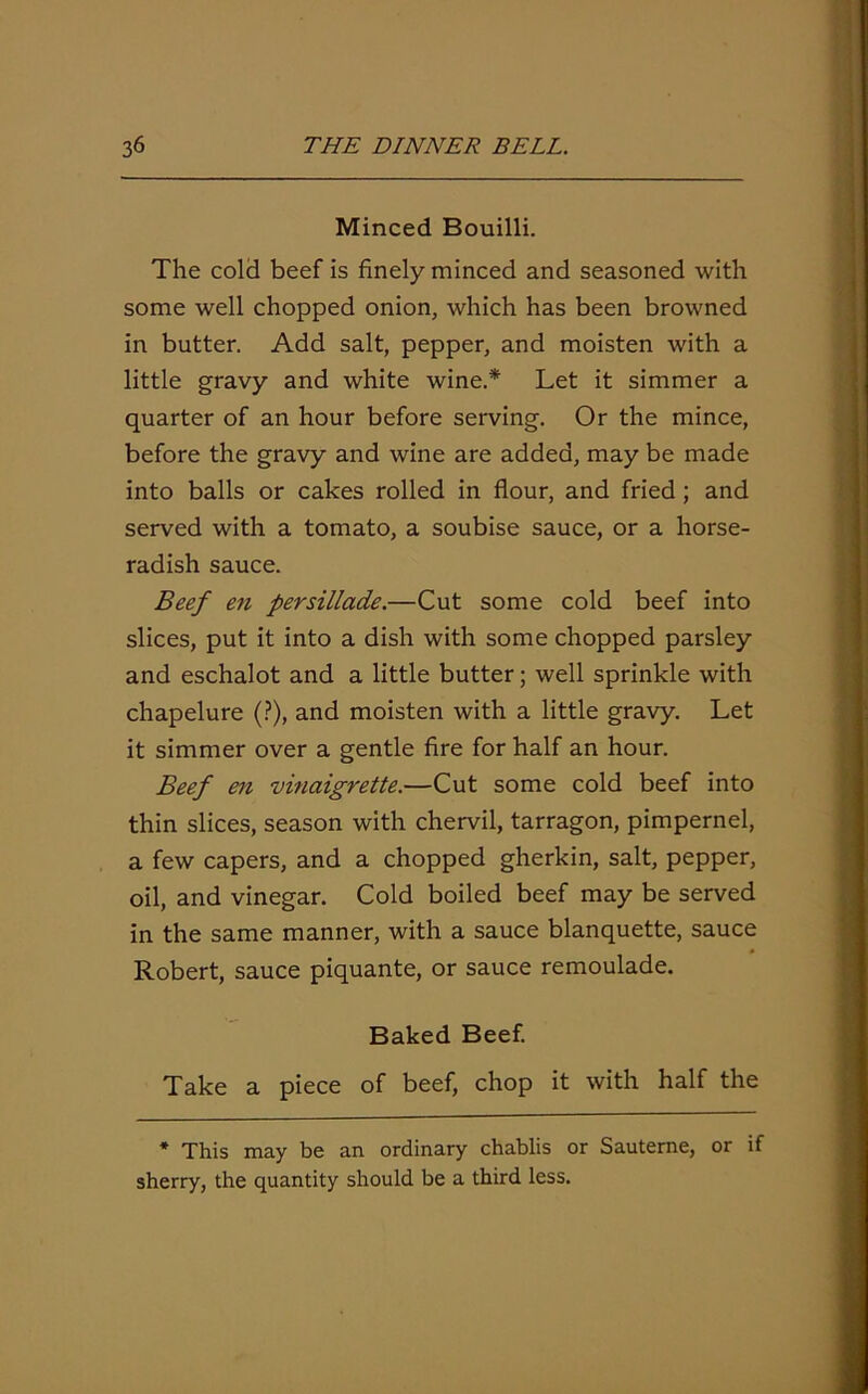 Minced Bouilli. The cold beef is finely minced and seasoned with some well chopped onion, which has been browned in butter. Add salt, pepper, and moisten with a little gravy and white wine.* Let it simmer a quarter of an hour before serving. Or the mince, before the gravy and wine are added, may be made into balls or cakes rolled in flour, and fried ; and served with a tomato, a soubise sauce, or a horse- radish sauce. Beef en persillade.—Cut some cold beef into slices, put it into a dish with some chopped parsley and eschalot and a little butter; well sprinkle with chapelure (?), and moisten with a little gravy. Let it simmer over a gentle fire for half an hour. Beef en vinaigrette.—Cut some cold beef into thin slices, season with chervil, tarragon, pimpernel, a few capers, and a chopped gherkin, salt, pepper, oil, and vinegar. Cold boiled beef may be served in the same manner, with a sauce blanquette, sauce Robert, sauce piquante, or sauce remoulade. Baked Beef. Take a piece of beef, chop it with half the * This may be an ordinary chablis or Sauterne, or if sherry, the quantity should be a third less.