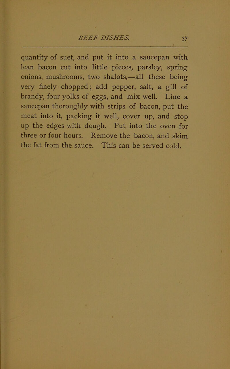 quantity of suet, and put it into a saucepan with lean bacon cut into little pieces, parsley, spring onions, mushrooms, two shalots,—all these being very finely -chopped; add pepper, salt, a gill of brandy, four yolks of eggs, and mix well. Line a saucepan thoroughly with strips of bacon, put the meat into it, packing it well, cover up, and stop up the edges with dough. Put into the oven for three or four hours. Remove the bacon, and skim the fat from the sauce. This can be served cold.