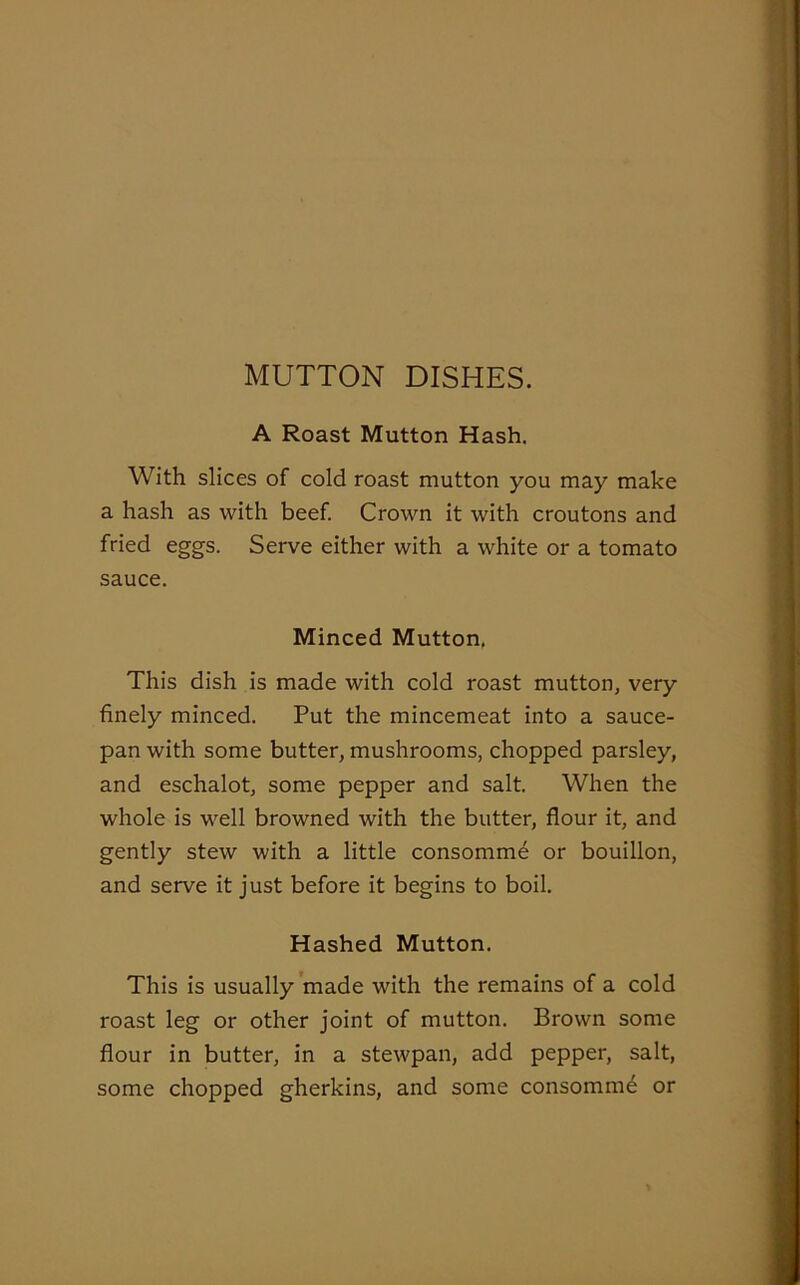 MUTTON DISHES. A Roast Mutton Hash. With slices of cold roast mutton you may make a hash as with beef. Crown it with croutons and fried eggs. Serve either with a white or a tomato sauce. Minced Mutton. This dish is made with cold roast mutton, very finely minced. Put the mincemeat into a sauce- pan with some butter, mushrooms, chopped parsley, and eschalot, some pepper and salt. When the whole is well browned with the butter, flour it, and gently stew with a little consomme or bouillon, and serve it just before it begins to boil. Hashed Mutton. This is usually made with the remains of a cold roast leg or other joint of mutton. Brown some flour in butter, in a stewpan, add pepper, salt, some chopped gherkins, and some consomme or