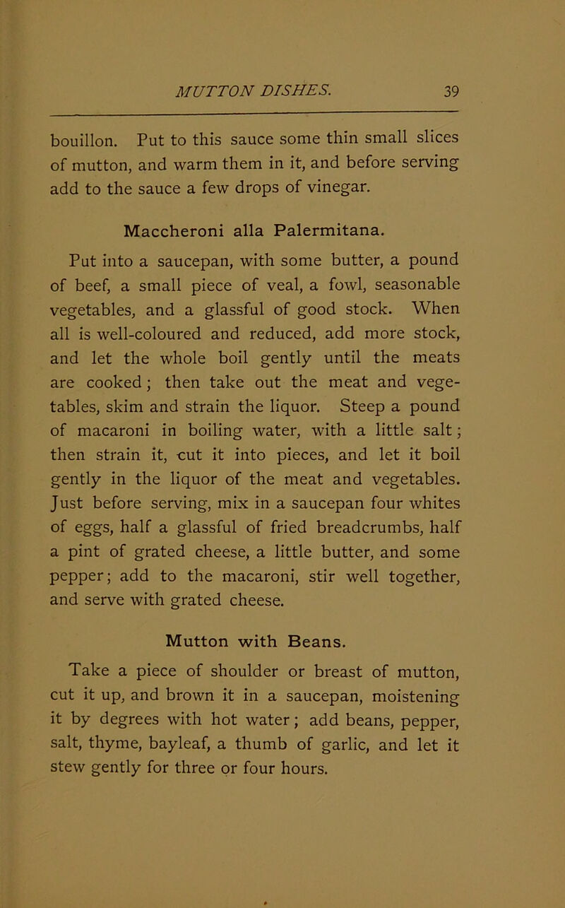 bouillon. Put to this sauce some thin small slices of mutton, and warm them in it, and before serving add to the sauce a few drops of vinegar. Maccheroni alia Palermitana. Put into a saucepan, with some butter, a pound of beef, a small piece of veal, a fowl, seasonable vegetables, and a glassful of good stock. When all is well-coloured and reduced, add more stock, and let the whole boil gently until the meats are cooked; then take out the meat and vege- tables, skim and strain the liquor. Steep a pound of macaroni in boiling water, with a little salt; then strain it, cut it into pieces, and let it boil gently in the liquor of the meat and vegetables. Just before serving, mix in a saucepan four whites of eggs, half a glassful of fried breadcrumbs, half a pint of grated cheese, a little butter, and some pepper; add to the macaroni, stir well together, and serve with grated cheese. Mutton with Beans. Take a piece of shoulder or breast of mutton, cut it up, and brown it in a saucepan, moistening it by degrees with hot water; add beans, pepper, salt, thyme, bayleaf, a thumb of garlic, and let it stew gently for three or four hours.