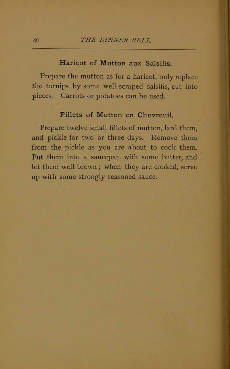 Haricot of Mutton aux Salsifis. Prepare the mutton as for a haricot, only replace the turnips by some well-scraped salsifis, cut into pieces. Carrots or potatoes can be used. Fillets of Mutton en Chevreuil. Prepare twelve small fillets of mutton, lard them, and pickle for two or three days. Remove them from the pickle as you are about to cook them. Put them into a saucepan, with some butter, and let them well brown ; when they are cooked, serve up with some strongly seasoned sauce.