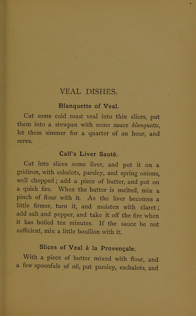 Blanquette of Veal. Cut some cold roast veal into thin slices, put them into a stewpan with some sauce blanquette, let them simmer for a quarter of an hour, and serve. Calf’s Liver Saute. Cut into slices some liver, and put it on a gridiron, with eshalots, parsley, and spring onions, well chopped ; add a piece of butter, and put on a quick fire. When the butter is melted, mix a pinch of flour with it. As the liver becomes a little firmer, turn it, and moisten with claret; add salt and pepper, and take it off the fire when it has boiled ten minutes. If the sauce be not sufficient, mix a little bouillon with it. Slices of Veal a la Provengale. With a piece of butter mixed with flour, and a few spoonfuls of oil, put parsley, eschalots, and