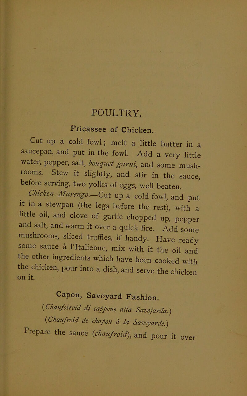 POULTRY. Fricassee of Chicken. Cut up a cold fowl; melt a little butter in a saucepan, and put in the fowl. Add a very little water, pepper, salt, bouquet garni, and some mush- rooms. Stew it slightly, and stir in the sauce, before serving, two yolks of eggs, well beaten. Chicken Marengo.—Cut up a cold fowl, and put it in a stewpan (the legs before the rest), with a little oil, and clove of garlic chopped up, pepper and salt, and warm it over a quick fire. Add some mushrooms, sliced truffles, if handy. Have ready some sauce a l’ltalienne, mix with it the oil and the other ingredients which have been cooked with the chicken, pour into a dish, and serve the chicken on it. Capon, Savoyard Fashion. (Chaufoiroid di cappone alia Savojarda.) (Chaufroid de chapon a la Savoy,arde.) Prepare the sauce {chaufroid), and pour it over