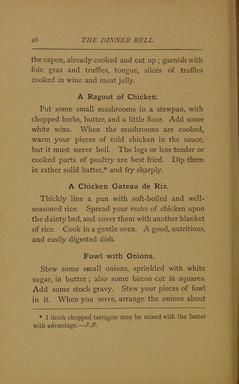 the capon, already cooked and cut up ; garnish with foie gras and truffles, tongue, slices of truffles cooked in wine and meat jelly. A Ragout of Chicken. Put some small mushrooms in a stewpan, with chopped herbs, butter, and a little flour. Add some white wine. When the mushrooms are cooked, warm your pieces of cold chicken in the sauce, but it must never boil. The legs or less tender or cooked parts of poultry are best fried. Dip them in rather solid batter,* and fry sharply. A Chicken Gateau de Riz. Thickly line a pan with soft-boiled and well- seasoned rice. Spread your restes of chicken upon the dainty bed, and cover them with another blanket of rice. Cook in a gentle oven. A good, nutritious, and easily digested dish. Fowl with Onions. Stew some small onions, sprinkled with white sugar, in butter ; also some bacon cut in squares. Add some stock gravy. Stew your pieces of fowl in it. When you serve, arrange the onions about * I think chopped tarragon may be mixed with the batter with advantage.—F.B.