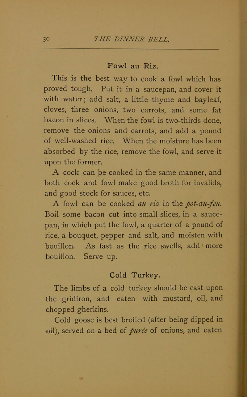 Fowl au Riz. This is the best way to cook a fowl which has proved tough. Put it in a saucepan, and cover it with water; add salt, a little thyme and bayleaf, cloves, three onions, two carrots, and some fat bacon in slices. When the fowl is two-thirds done, remove the onions and carrots, and add a pound of well-washed rice. When the moisture has been absorbed by the rice, remove the fowl, and serve it upon the former. A cock can Jse cooked in the same manner, and both cock and fowl make good broth for invalids, and good stock for sauces, etc. A fowl can be cooked au riz in the pot-au-feu. Boil some bacon cut into small slices, in a sauce- pan, in which put the fowl, a quarter of a pound of rice, a bouquet, pepper and salt, and moisten with bouillon. As fast as the rice swells, add more bouillon. Serve up. Cold Turkey. The limbs of a cold turkey should be cast upon the gridiron, and eaten with mustard, oil, and chopped gherkins. Cold goose is best broiled (after being dipped in oil), served on a bed of puree of onions, and eaten