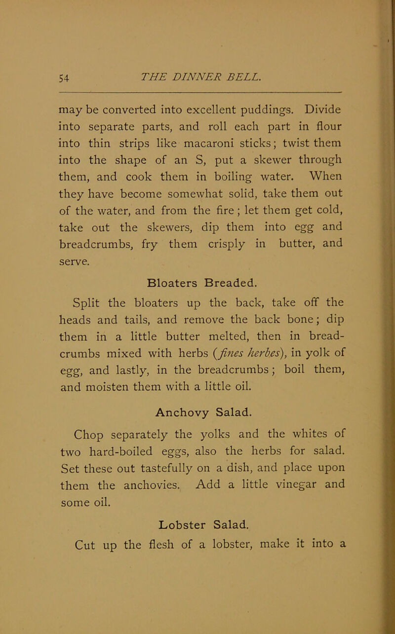 may be converted into excellent puddings. Divide into separate parts, and roll each part in flour into thin strips like macaroni sticks; twist them into the shape of an S, put a skewer through them, and cook them in boiling water. When they have become somewhat solid, take them out of the water, and from the fire ; let them get cold, take out the skewers, dip them into egg and breadcrumbs, fry them crisply in butter, and serve. Bloaters Breaded. Split the bloaters up the back, take off the heads and tails, and remove the back bone; dip them in a little butter melted, then in bread- crumbs mixed with herbs (fines herbes), in yolk of egg, and lastly, in the breadcrumbs; boil them, and moisten them with a little oil. Anchovy Salad. Chop separately the yolks and the whites of two hard-boiled eggs, also the herbs for salad. Set these out tastefully on a dish, and place upon them the anchovies. Add a little vinegar and some oil. Lobster Salad. Cut up the flesh of a lobster, make it into a
