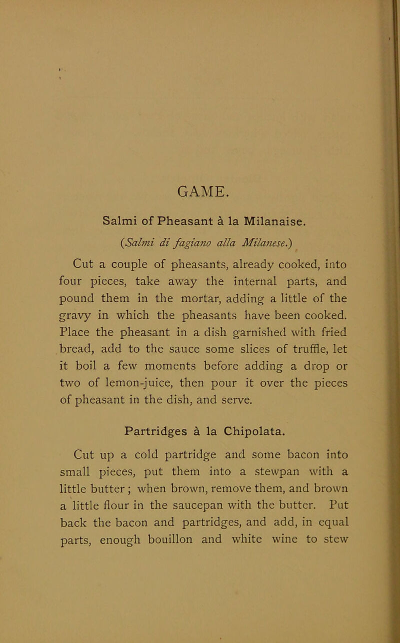 GAME. Salmi of Pheasant a la Milanaise. (Salmi di fagiano alia Milanesel) Cut a couple of pheasants, already cooked, into four pieces, take away the internal parts, and pound them in the mortar, adding a little of the gravy in which the pheasants have been cooked. Place the pheasant in a dish garnished with fried bread, add to the sauce some slices of truffle, let it boil a few moments before adding a drop or two of lemon-juice, then pour it over the pieces of pheasant in the dish, and serve. Partridges a la Chipolata. Cut up a cold partridge and some bacon into small pieces, put them into a stewpan with a little butter ; when brown, remove them, and brown a little flour in the saucepan with the butter. Put back the bacon and partridges, and add, in equal parts, enough bouillon and white wine to stew