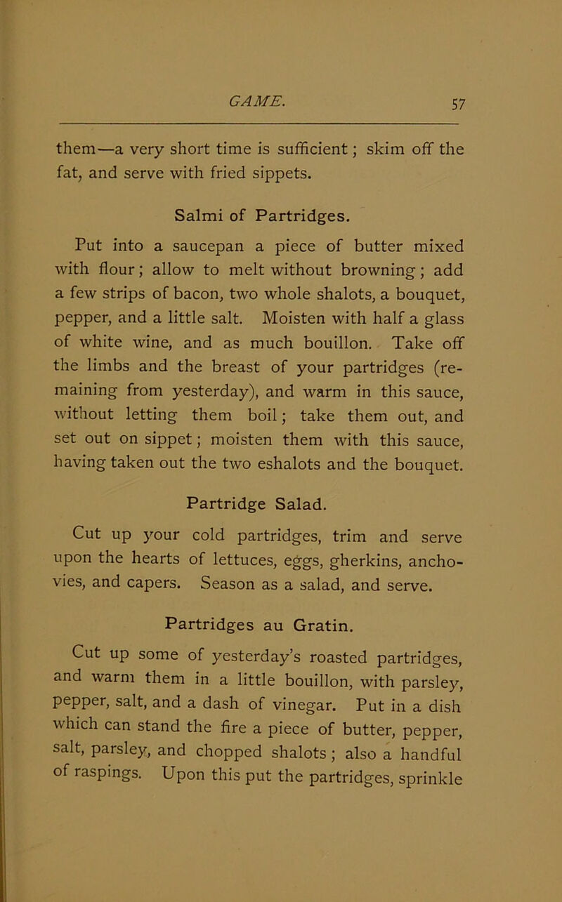 them—a very short time is sufficient; skim off the fat, and serve with fried sippets. Salmi of Partridges. Put into a saucepan a piece of butter mixed with flour; allow to melt without browning; add a few strips of bacon, two whole shalots, a bouquet, pepper, and a little salt. Moisten with half a glass of white wine, and as much bouillon. Take off the limbs and the breast of your partridges (re- maining from yesterday), and warm in this sauce, without letting them boil; take them out, and set out on sippet; moisten them with this sauce, having taken out the two eshalots and the bouquet. Partridge Salad. Cut up your cold partridges, trim and serve upon the hearts of lettuces, eggs, gherkins, ancho- vies, and capers. Season as a salad, and serve. Partridges au Gratin. Cut up some of yesterday’s roasted partridges, and warm them in a little bouillon, with parsley, pepper, salt, and a dash of vinegar. Put in a dish which can stand the fire a piece of butter, pepper, salt, parsley, and chopped shalots ; also a handful of raspings. Upon this put the partridges, sprinkle