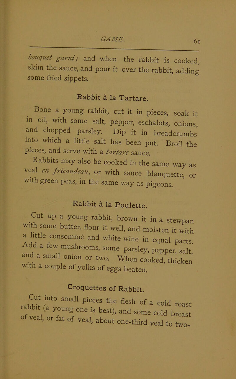 bouquet garni; and when the rabbit is cooked, skiin the sauce, and pour it over the rabbit, adding some fried sippets. Rabbit k la Tartare. Bone a young rabbit, cut it in pieces, soak it in oil, with some salt, pepper, eschalots, onions, and chopped parsley. Dip it in breadcrumbs into which a little salt has been put. Broil the pieces, and serve with a tartare sauce. Rabbits may also be cooked in the same way as veal en fricandeau, or with sauce blanquette, or with green peas, in the same way as pigeons. Rabbit k la Poulette. Cut up a young rabbit, brown it in a stewpan with some butter, flour it well, and moisten it with a little consommd and white wine in equal parts Add a few mushrooms, some parsley, pepper, salt, and a small onion or two. When cooked, thicken with a couple of yolks of eggs beaten Croquettes of Rabbit. rabtflt (T SmaH PieC“ fleSh °f 3 C0ld abbit (a young one ,s best), and some cold breast veal, or fat of veal, about one-third veal to two-