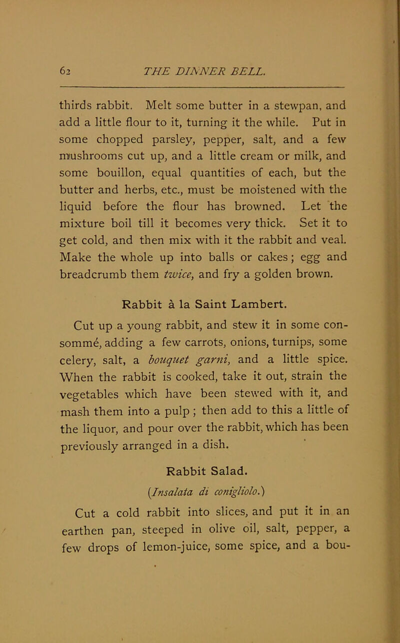 thirds rabbit. Melt some butter in a stewpan, and add a little flour to it, turning it the while. Put in some chopped parsley, pepper, salt, and a few mushrooms cut up, and a little cream or milk, and some bouillon, equal quantities of each, but the butter and herbs, etc., must be moistened with the liquid before the flour has browned. Let the mixture boil till it becomes very thick. Set it to get cold, and then mix with it the rabbit and veal. Make the whole up into balls or cakes; egg and breadcrumb them twice, and fry a golden brown. Rabbit a la Saint Lambert. Cut up a young rabbit, and stew it in some con- somme, adding a few carrots, onions, turnips, some celery, salt, a bouquet garni, and a little spice. When the rabbit is cooked, take it out, strain the vegetables which have been stewed with it, and mash them into a pulp ; then add to this a little of the liquor, and pour over the rabbit, which has been previously arranged in a dish. Rabbit Salad. (Insalata di conigliolo.) Cut a cold rabbit into slices, and put it in an earthen pan, steeped in olive oil, salt, pepper, a few drops of lemon-juice, some spice, and a bou-