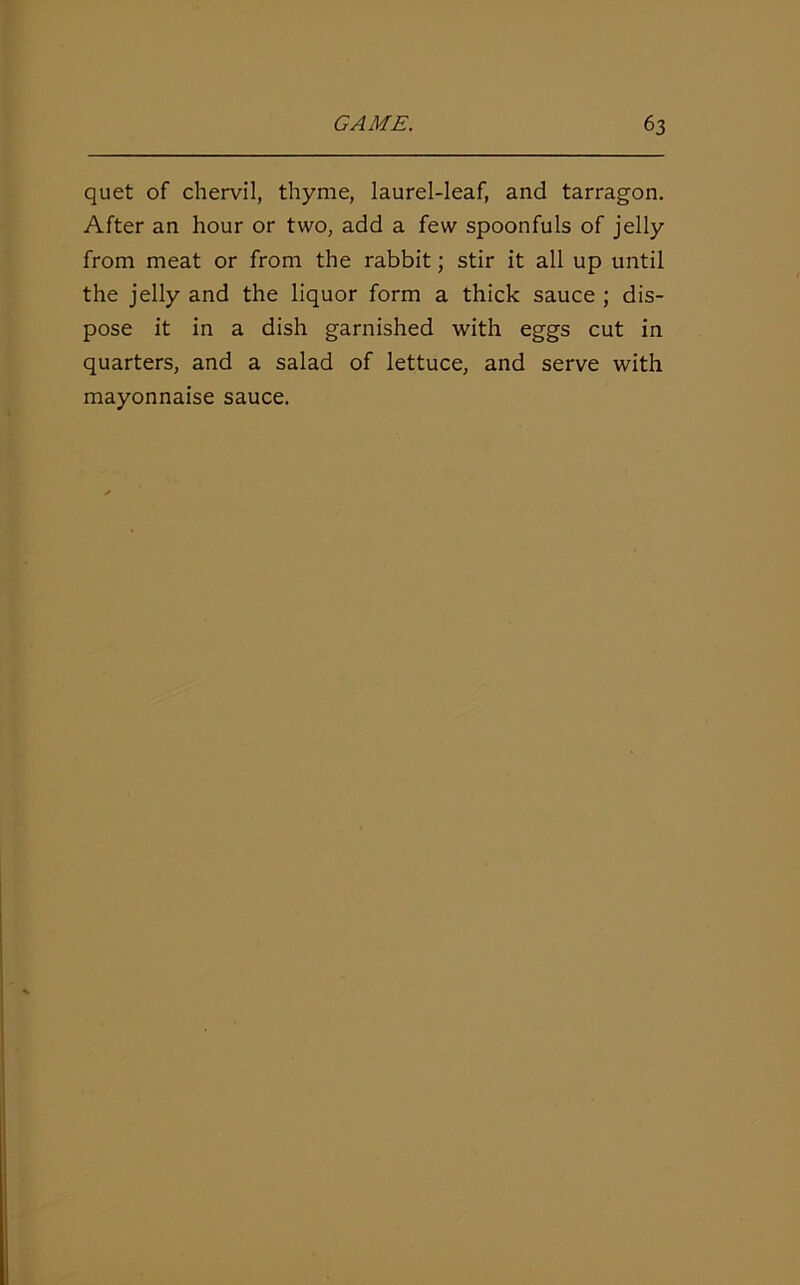 quet of chervil, thyme, laurel-leaf, and tarragon. After an hour or two, add a few spoonfuls of jelly from meat or from the rabbit; stir it all up until the jelly and the liquor form a thick sauce ; dis- pose it in a dish garnished with eggs cut in quarters, and a salad of lettuce, and serve with mayonnaise sauce.