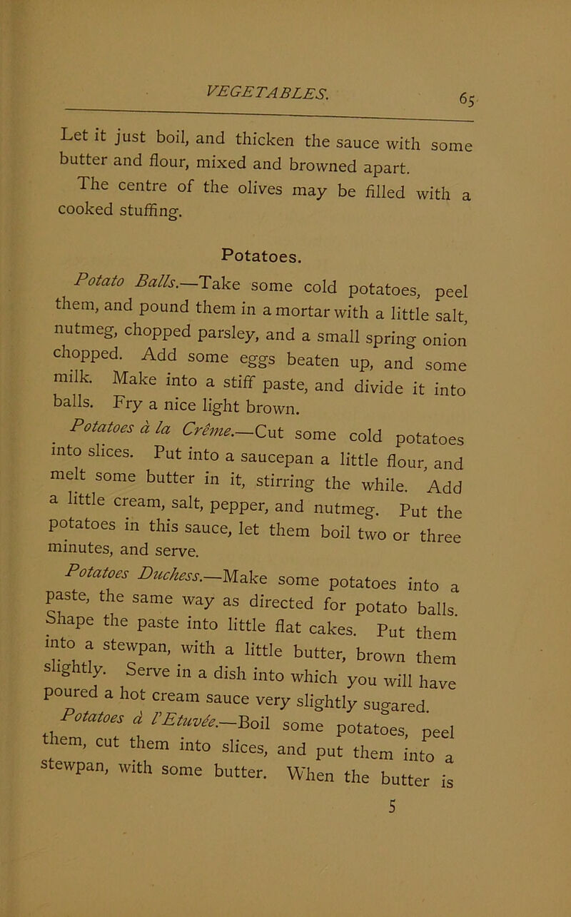 Let it just boil, and thicken the sauce with some butter and flour, mixed and browned apart. The centre of the olives may be filled with a cooked stuffing. Potatoes. Potato Balls. Take some cold potatoes, peel them, and pound them in a mortar with a little salt nutmeg, chopped parsley, and a small spring onion chopped. Add some eggs beaten up, and some milk. Make into a stiff paste, and divide it into balls. Fry a nice light brown. . Potatoes « la Creme.—Cut some cold potatoes into slices. Put into a saucepan a little flour, and melt some butter in it, stirring the while. Add a little cream, salt, pepper, and nutmeg. Put the potatoes in this sauce, let them boil two or three minutes, and serve. Potatoes Duchess.—Make some potatoes into a paste, the same way as directed for potato balls bhape the paste into little flat cakes. Put them mto a stewpan, with a little butter, brown them S 'S T ,' Ve In 3 dlsh int0 which you will have poured a hot cream sauce very slightly sugared Potatoes d CEtuvde—Boil some potatoes, peel them, cut them into slices, and put them into a stewpan, with some butter. When the butter is 5