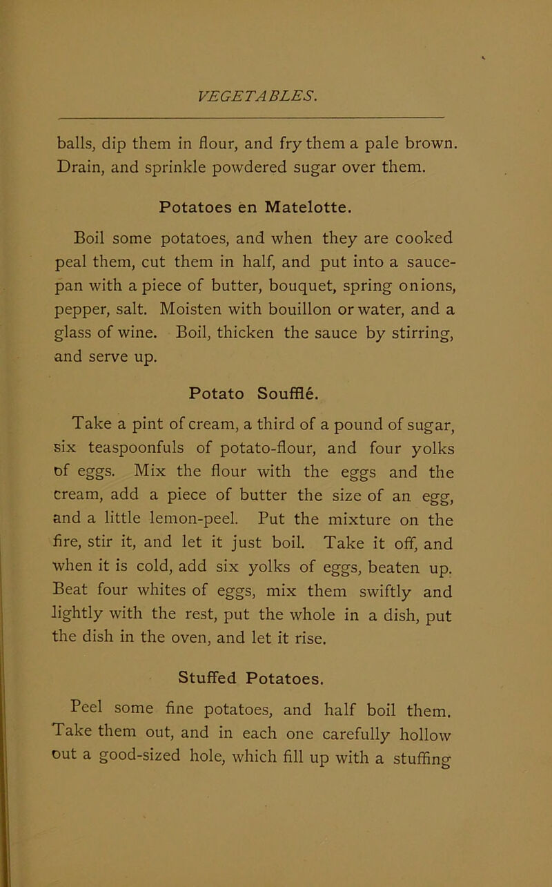 balls, dip them in flour, and fry them a pale brown. Drain, and sprinkle powdered sugar over them. Potatoes en Matelotte. Boil some potatoes, and when they are cooked peal them, cut them in half, and put into a sauce- pan with a piece of butter, bouquet, spring onions, pepper, salt. Moisten with bouillon or water, and a glass of wine. Boil, thicken the sauce by stirring, and serve up. Potato Souffle. Take a pint of cream, a third of a pound of sugar, six teaspoonfuls of potato-flour, and four yolks of eggs. Mix the flour with the eggs and the cream, add a piece of butter the size of an egg, and a little lemon-peel. Put the mixture on the fire, stir it, and let it just boil. Take it off, and when it is cold, add six yolks of eggs, beaten up. Beat four whites of eggs, mix them swiftly and lightly with the rest, put the whole in a dish, put the dish in the oven, and let it rise. Stuffed Potatoes. Peel some fine potatoes, and half boil them. Take them out, and in each one carefully hollow out a good-sized hole, which fill up with a stuffing