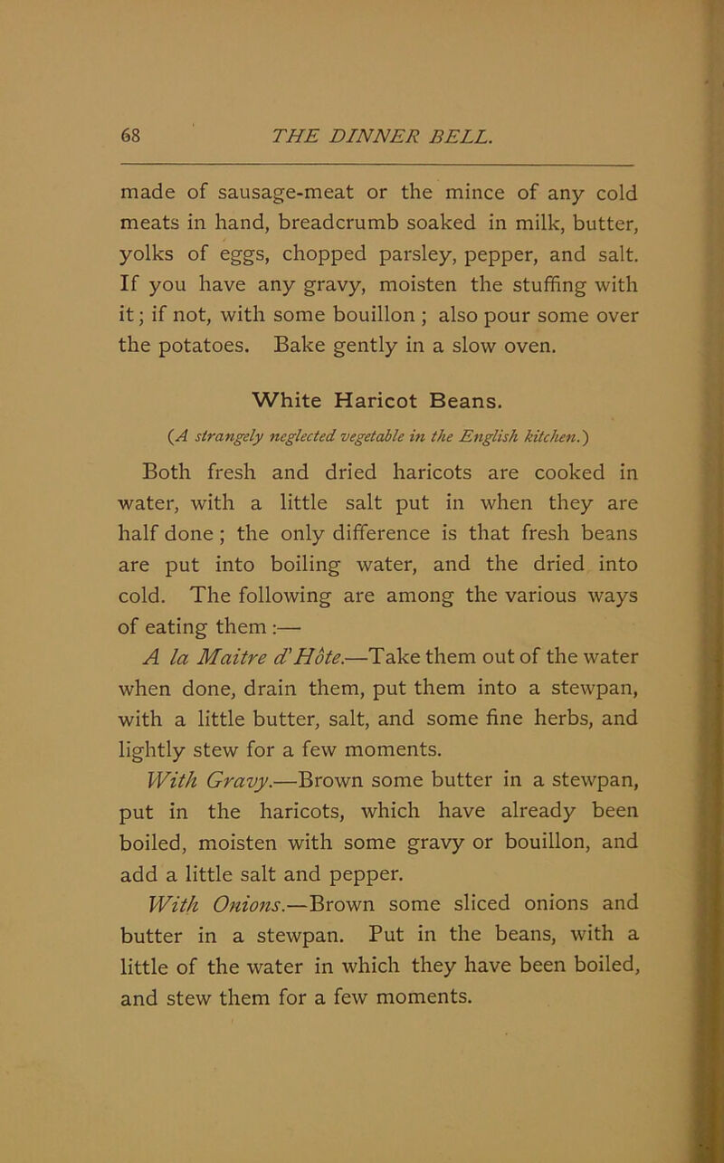 made of sausage-meat or the mince of any cold meats in hand, breadcrumb soaked in milk, butter, yolks of eggs, chopped parsley, pepper, and salt. If you have any gravy, moisten the stuffing with it; if not, with some bouillon ; also pour some over the potatoes. Bake gently in a slow oven. White Haricot Beans. (A strangely neglected vegetable in the English kitchen.') Both fresh and dried haricots are cooked in water, with a little salt put in when they are half done ; the only difference is that fresh beans are put into boiling water, and the dried into cold. The following are among the various ways of eating them :— A la Maitre d'Hote.—Take them out of the water when done, drain them, put them into a stewpan, with a little butter, salt, and some fine herbs, and lightly stew for a few moments. With Gravy.—Brown some butter in a stewpan, put in the haricots, which have already been boiled, moisten with some gravy or bouillon, and add a little salt and pepper. With Onions.—Brown some sliced onions and butter in a stewpan. Put in the beans, with a little of the water in which they have been boiled, and stew them for a few moments.