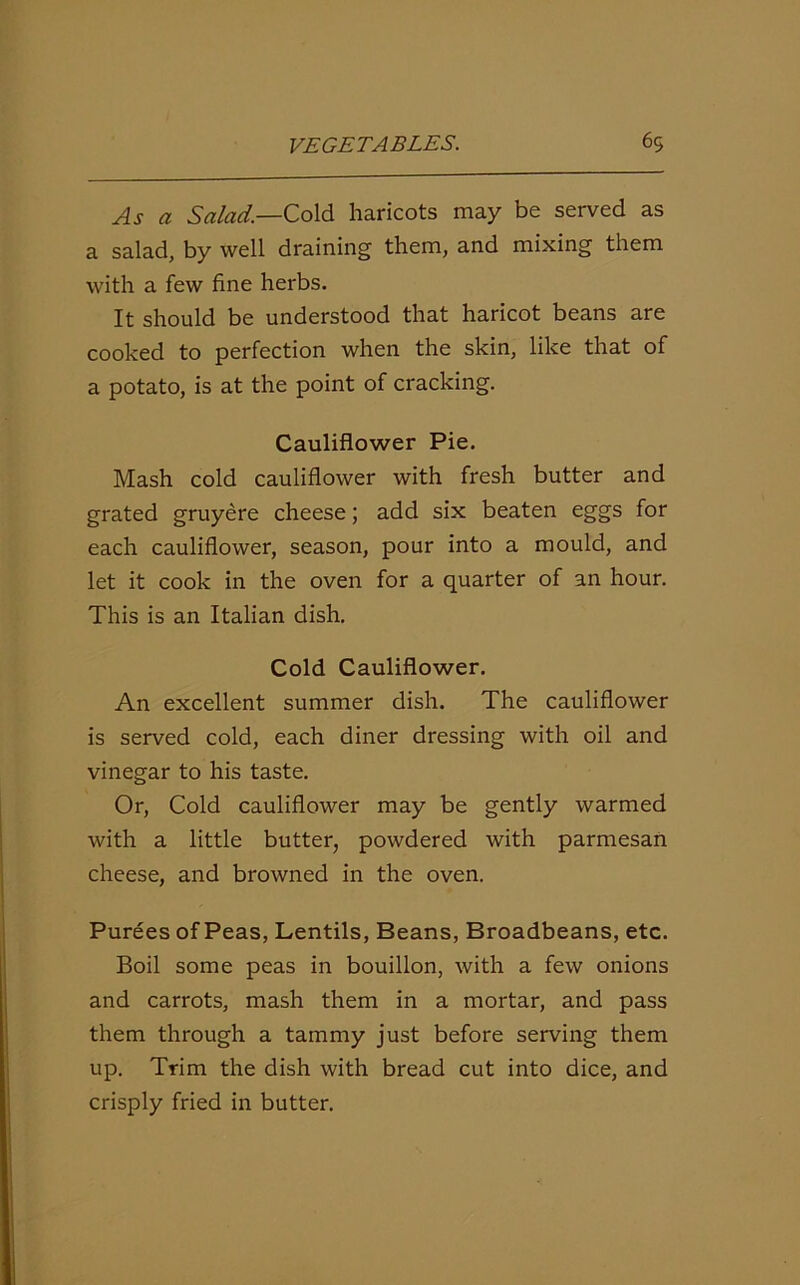 As a Salad—Cold haricots may be served as a salad, by well draining them, and mixing them with a few fine herbs. It should be understood that haricot beans are cooked to perfection when the skin, like that of a potato, is at the point of cracking. Cauliflower Pie. Mash cold cauliflower with fresh butter and grated gruyere cheese; add six beaten eggs for each cauliflower, season, pour into a mould, and let it cook in the oven for a quarter of an hour. This is an Italian dish. Cold Cauliflower. An excellent summer dish. The cauliflower is served cold, each diner dressing with oil and vinegar to his taste. Or, Cold cauliflower may be gently warmed with a little butter, powdered with parmesan cheese, and browned in the oven. Purees of Peas, Lentils, Beans, Broadbeans, etc. Boil some peas in bouillon, with a few onions and carrots, mash them in a mortar, and pass them through a tammy just before serving them up. Trim the dish with bread cut into dice, and crisply fried in butter.
