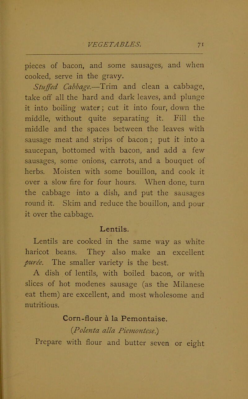pieces of bacon, and some sausages, and when cooked, serve in the gravy. Stuffed Cabbage.—Trim and clean a cabbage, take off all the hard and dark leaves, and plunge it into boiling water; cut it into four, down the middle, without quite separating it. Fill the middle and the spaces between the leaves with sausage meat and strips of bacon ; put it into a saucepan, bottomed with bacon, and add a few sausages, some onions, carrots, and a bouquet of herbs. Moisten with some bouillon, and cook it over a slow fire for four hours. When done, turn the cabbage into a dish, and put the sausages round it. Skim and reduce the bouillon, and pour it over the cabbage. Lentils. Lentils are cooked in the same way as white haricot beans. They also make an excellent puree. The smaller variety is the best. A dish of lentils, with boiled bacon, or with slices of hot modenes sausage (as the Milanese eat them) are excellent, and most wholesome and nutritious. Corn-flour a la Pemontaise. (Polenta alia Piernontese.) Prepare with flour and butter seven or eight