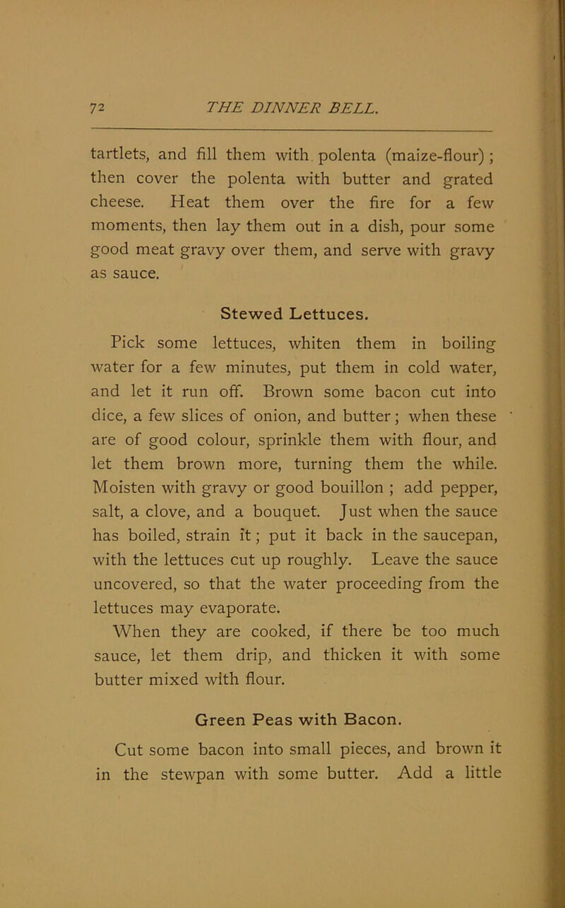 tartlets, and fill them with polenta (maize-flour); then cover the polenta with butter and grated cheese. Heat them over the fire for a few moments, then lay them out in a dish, pour some good meat gravy over them, and serve with gravy as sauce. Stewed Lettuces. Pick some lettuces, whiten them in boiling water for a few minutes, put them in cold water, and let it run off. Brown some bacon cut into dice, a few slices of onion, and butter; when these are of good colour, sprinkle them with flour, and let them brown more, turning them the while. Moisten with gravy or good bouillon ; add pepper, salt, a clove, and a bouquet. Just when the sauce has boiled, strain it; put it back in the saucepan, with the lettuces cut up roughly. Leave the sauce uncovered, so that the water proceeding from the lettuces may evaporate. When they are cooked, if there be too much sauce, let them drip, and thicken it with some butter mixed with flour. Green Peas with Bacon. Cut some bacon into small pieces, and brown it in the stewpan with some butter. Add a little
