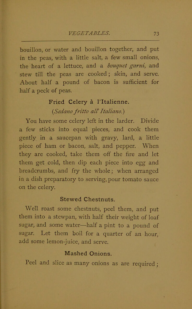 bouillon, or water and bouillon together, and put in the peas, with a little salt, a few small onions, the heart of a lettuce, and a bouquet garni, and stew till the peas are cooked; skin, and serve. About half a pound of bacon is sufficient for half a peck of peas. Fried Celery a l’ltalienne. (,Sedano fritto all’ Italiano.) You have some celery left in the larder. Divide a few sticks into equal pieces, and cook them gently in a saucepan with gravy, lard, a little piece of ham or bacon, salt, and pepper. When they are cooked, take them off the fire and let them get cold, then dip each piece into egg and breadcrumbs, and fry the whole; when arranged in a dish preparatory to serving, pour tomato sauce on the celery. Stewed Chestnuts. Well roast some chestnuts, peel them, and put them into a stewpan, with half their weight of loaf sugar, and some water—half a pint to a pound of sugar. Let them boil for a quarter of an hour, add some lemon-juice, and serve. Mashed Onions. Peel and slice as many onions as are required ;