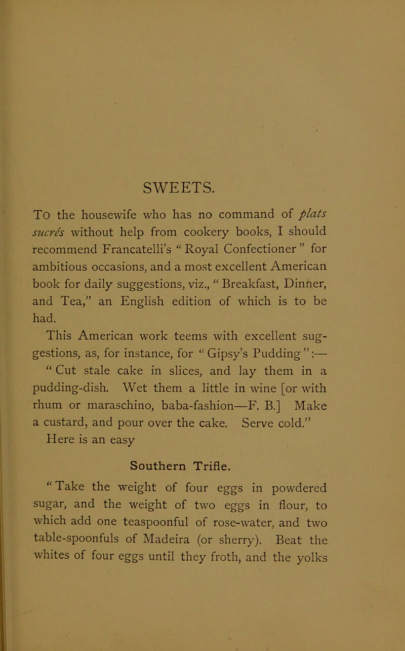 SWEETS. To the housewife who has no command of plats sucres without help from cookery books, I should recommend Francatelli’s “ Royal Confectioner ” for ambitious occasions, and a most excellent American book for daily suggestions, viz., “ Breakfast, Dinner, and Tea,” an English edition of which is to be had. This American work teems with excellent sug- gestions, as, for instance, for “Gipsy’s Pudding”:— “ Cut stale cake in slices, and lay them in a pudding-dish. Wet them a little in wine [or with rhum or maraschino, baba-fashion—F. B.] Make a custard, and pour over the cake. Serve cold.” Here is an easy Southern Trifle. “ Take the weight of four eggs in powdered sugar, and the weight of two eggs in flour, to which add one teaspoonful of rose-water, and two table-spoonfuls of Madeira (or sherry). Beat the whites of four eggs until they froth, and the yolks