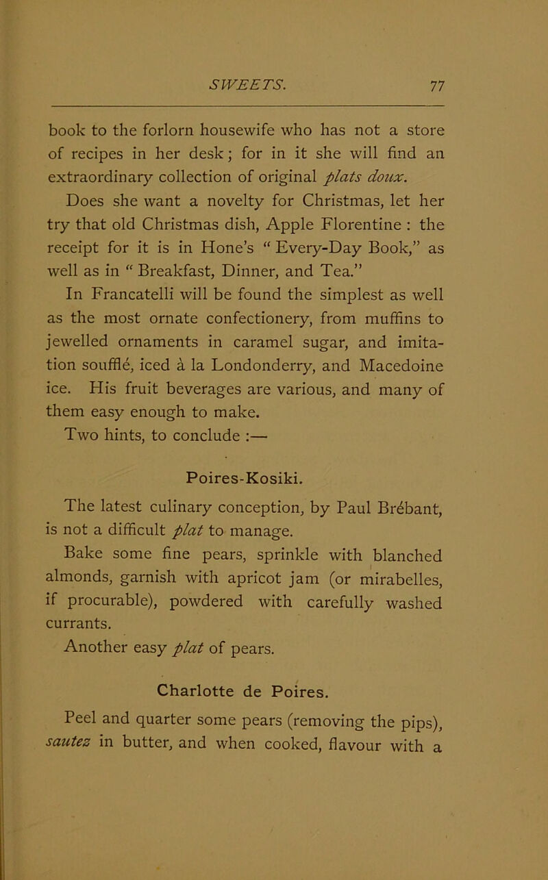 book to the forlorn housewife who has not a store of recipes in her desk; for in it she will find an extraordinary collection of original plats doux. Does she want a novelty for Christmas, let her try that old Christmas dish, Apple Florentine : the receipt for it is in Hone’s “ Every-Day Book,” as well as in “ Breakfast, Dinner, and Tea.” In Francatelli will be found the simplest as well as the most ornate confectionery, from muffins to jewelled ornaments in caramel sugar, and imita- tion souffle, iced a la Londonderry, and Macedoine ice. His fruit beverages are various, and many of them easy enough to make. Two hints, to conclude :— Poires-Kosiki. The latest culinary conception, by Paul Brdbant, is not a difficult plat to manage. Bake some fine pears, sprinkle with blanched almonds, garnish with apricot jam (or mirabelles, if procurable), powdered with carefully washed currants. Another easy plat of pears. Charlotte de Poires. Peel and quarter some pears (removing the pips), sautez in butter, and when cooked, flavour with a