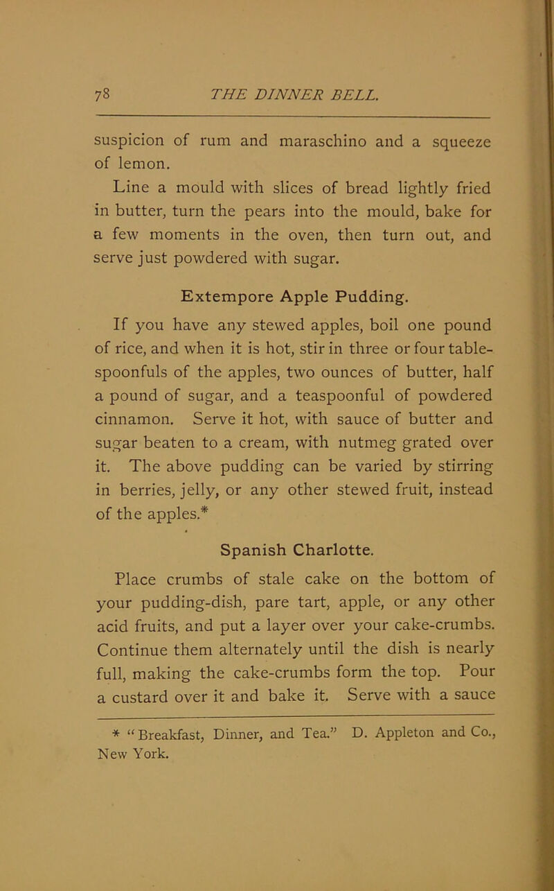 suspicion of rum and maraschino and a squeeze of lemon. Line a mould with slices of bread lightly fried in butter, turn the pears into the mould, bake for a few moments in the oven, then turn out, and serve just powdered with sugar. Extempore Apple Pudding. If you have any stewed apples, boil one pound of rice, and when it is hot, stir in three or four table- spoonfuls of the apples, two ounces of butter, half a pound of sugar, and a teaspoonful of powdered cinnamon. Serve it hot, with sauce of butter and sugar beaten to a cream, with nutmeg grated over it. The above pudding can be varied by stirring in berries, jelly, or any other stewed fruit, instead of the apples.* Spanish Charlotte. Place crumbs of stale cake on the bottom of your pudding-dish, pare tart, apple, or any other acid fruits, and put a layer over your cake-crumbs. Continue them alternately until the dish is nearly full, making the cake-crumbs form the top. Pour a custard over it and bake it. Serve with a sauce * “ Breakfast, Dinner, and Tea.” D. Appleton and Co., New York.