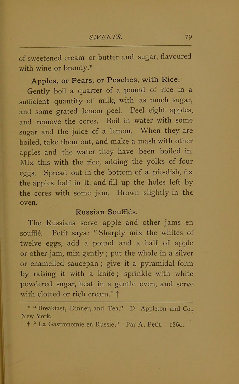 of sweetened cream or butter and sugar, flavoured with wine or brandy.* Apples, or Pears, or Peaches, with Rice. Gently boil a quarter of a pound of rice in a sufficient quantity of milk, with as much sugar, and some grated lemon peel. Peel eight apples, and remove the cores. Boil in water with some sugar and the juice of a lemon. When they are boiled, take them out, and make a mash with other apples and the water they have been boiled in. Mix this with the rice, adding the yolks of four eggs. Spread out in the bottom of a pie-dish, fix the apples half in it, and fill up the holes left by the cores with some jam. Brown slightly in the oven. Russian Souffles. The Russians serve apple and other jams en souffle. Petit says: “ Sharply mix the whites of twelve eggs, add a pound and a half of apple or other jam, mix gently ; put the whole in a silver or enamelled saucepan ; give it a pyramidal form by raising it with a knife; sprinkle with white powdered sugar, heat in a gentle oven, and serve with clotted or rich cream.” t * “Breakfast, Dinner, and Tea.” D. Appleton and Co., New York. t “ La Gastronomie en Russie.” Par A. Petit, i860.