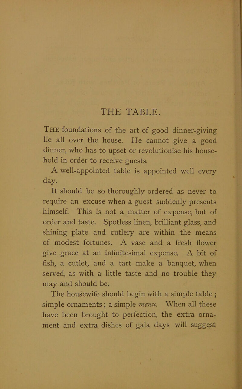 THE TABLE. The foundations of the art of good dinner-giving lie all over the house. He cannot give a good dinner, who has to upset or revolutionise his house- hold in order to receive guests. A well-appointed table is appointed well every- day. It should be so thoroughly ordered as never to require an excuse when a guest suddenly presents himself. This is not a matter of expense, but of order and taste. Spotless linen, brilliant glass, and shining plate and cutlery are within the means of modest fortunes. A vase and a fresh flower give grace at an infinitesimal expense. A bit of fish, a cutlet, and a tart make a banquet, when served, as with a little taste and no trouble they may and should be. The housewife should begin with a simple table ; simple ornaments ; a simple menu. When all these have been brought to perfection, the extra orna- ment and extra dishes of gala days will suggest