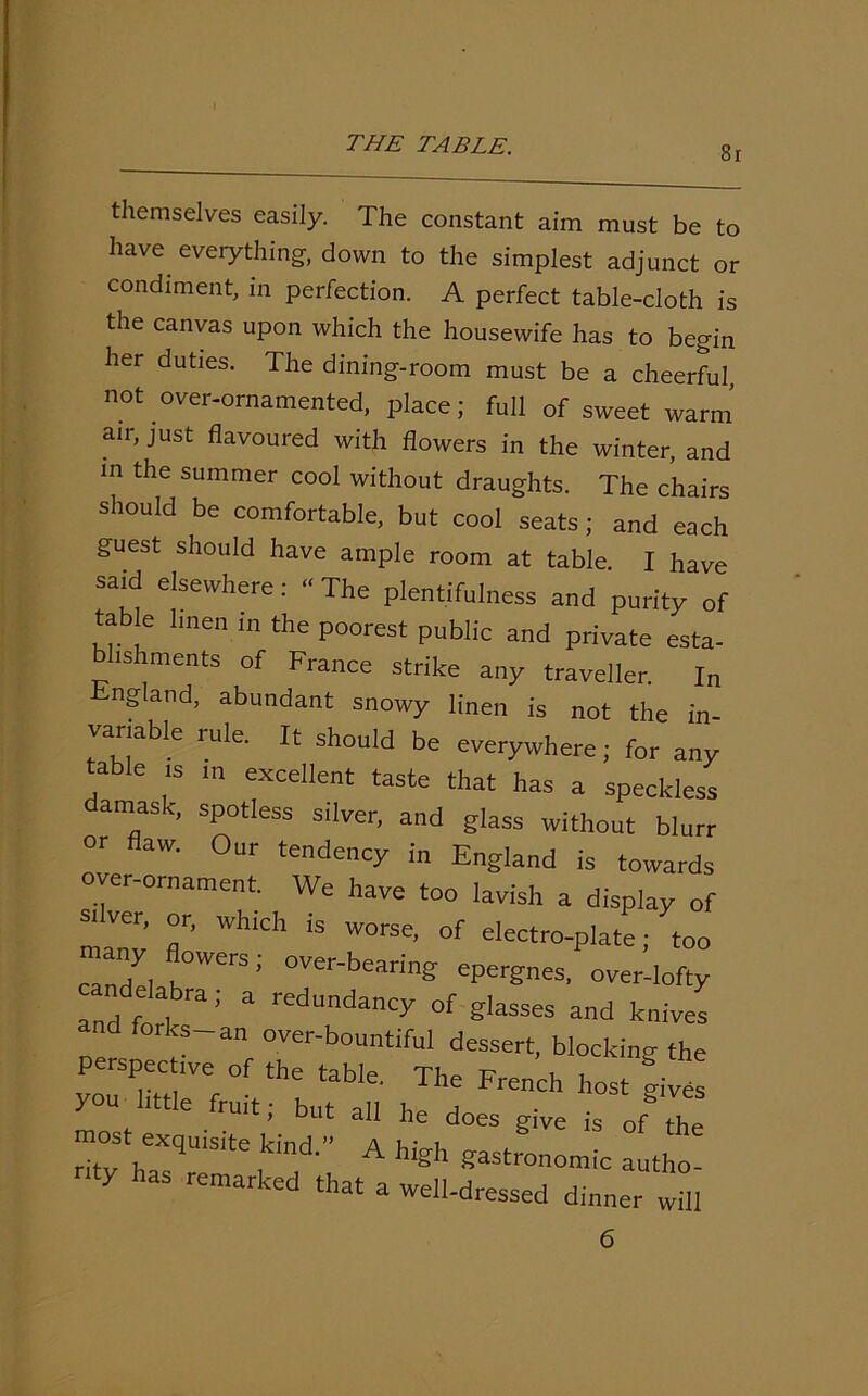 8r themselves easily. The constant aim must be to have everything, down to the simplest adjunct or condiment, in perfection. A perfect table-cloth is the canvas upon which the housewife has to begin her duties. The dining-room must be a cheerful, not over-ornamented, place; full of sweet warm air, just flavoured with flowers in the winter, and in the summer cool without draughts. The chairs should be comfortable, but cool seats; and each guest should have ample room at table. I have said elsewhere: “ The plentifulness and purity of table linen in the poorest public and private esta- blishments of France strike any traveller. In England, abundant snowy linen is not the in variable rule. It should be everywhere; for any table is in excellent taste that has a speckless amask, spotless silver, and glass without blurr or flaw. Our tendency in England is towards over-ornament. We have too lavish a display of -Iver, or, which is worse, of electro-plate; too candel J °Ver-bean'n& ^rgnes, over-lofty and f k a 5 a rCdundancy of passes and knives and forks-an over-bountiful dessert, blocking the perspective of the table. The French host mves you little fruit; but all he does give is of the most exquisite kind.” A high gastronomic autho- 7 as remarked that a well-dressed dinner will