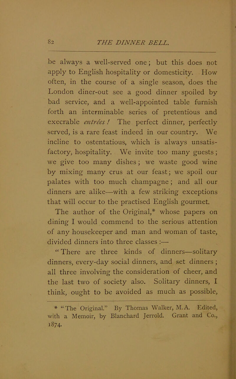 be always a well-served one; but this does not apply to English hospitality or domesticity. How often, in the course of a single season, does the London diner-out see a good dinner spoiled by bad service, and a well-appointed table furnish forth an interminable series of pretentious and execrable entrees! The perfect dinner, perfectly served, is a rare feast indeed in our country. We incline to ostentatious, which is always unsatis- factory, hospitality. We invite too many guests; we give too many dishes ; we waste good wine by mixing many crus at our feast; we spoil our palates with too much champagne; and all our dinners are alike—with a few striking exceptions that will occur to the practised English gourmet. The author of the Original,* whose papers on dining I would commend to the serious attention of any housekeeper and man and woman of taste, divided dinners into three classes :— “ There are three kinds of dinners—solitary dinners, every-day social dinners, and set dinners ; all three involving the consideration of cheer, and the last two of society also. Solitary dinners, I think, ought to be avoided as much as possible, * “The Original.” By Thomas Walker, M.A. Edited, with a Memoir, by Blanchard Jerrold. Grant and Co., 1874.