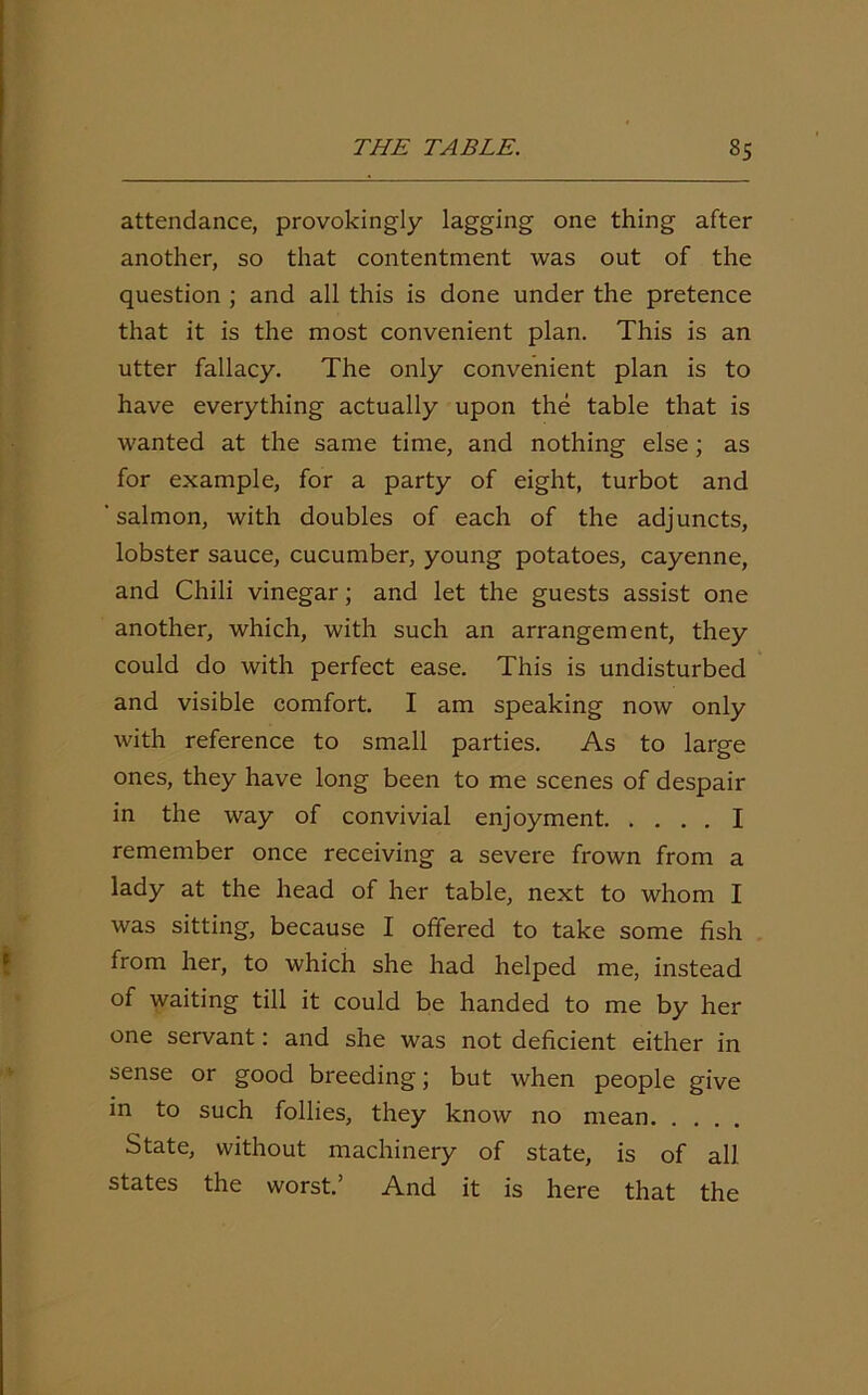 attendance, provokingly lagging one thing after another, so that contentment was out of the question ; and all this is done under the pretence that it is the most convenient plan. This is an utter fallacy. The only convenient plan is to have everything actually upon the table that is wanted at the same time, and nothing else; as for example, for a party of eight, turbot and 'salmon, with doubles of each of the adjuncts, lobster sauce, cucumber, young potatoes, cayenne, and Chili vinegar; and let the guests assist one another, which, with such an arrangement, they could do with perfect ease. This is undisturbed and visible comfort. I am speaking now only with reference to small parties. As to large ones, they have long been to me scenes of despair in the way of convivial enjoyment I remember once receiving a severe frown from a lady at the head of her table, next to whom I was sitting, because I offered to take some fish from her, to which she had helped me, instead of waiting till it could be handed to me by her one servant: and she was not deficient either in sense or good breeding; but when people give in to such follies, they know no mean State, without machinery of state, is of all states the worst.’ And it is here that the