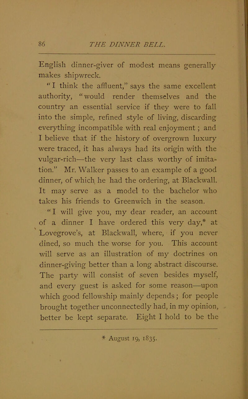 English dinner-giver of modest means generally makes shipwreck. “ I think the affluent,” says the same excellent authority, “would render themselves and the country an essential service if they were to fall into the simple, refined style of living, discarding everything incompatible with real enjoyment ; and I believe that if the history of overgrown luxury were traced, it has always had its origin with the vulgar-rich—the very last class worthy of imita- tion.” Mr. Walker passes to an example of a good dinner, of which he had the ordering, at Blackwall. It may serve as a model to the bachelor who takes his friends to Greenwich in the season. “ I will give you, my dear reader, an account of a dinner I have ordered this very day,* at Lovegrove’s, at Blackwall, where, if you never dined, so much the worse for you. This account will serve as an illustration of my doctrines on dinner-giving better than a long abstract discourse. The party will consist of seven besides myself, and every guest is asked for some reason—upon which good fellowship mainly depends ; for people brought together unconnectedly had, in my opinion, better be kept separate. Eight I hold to be the * August 19, 1835.