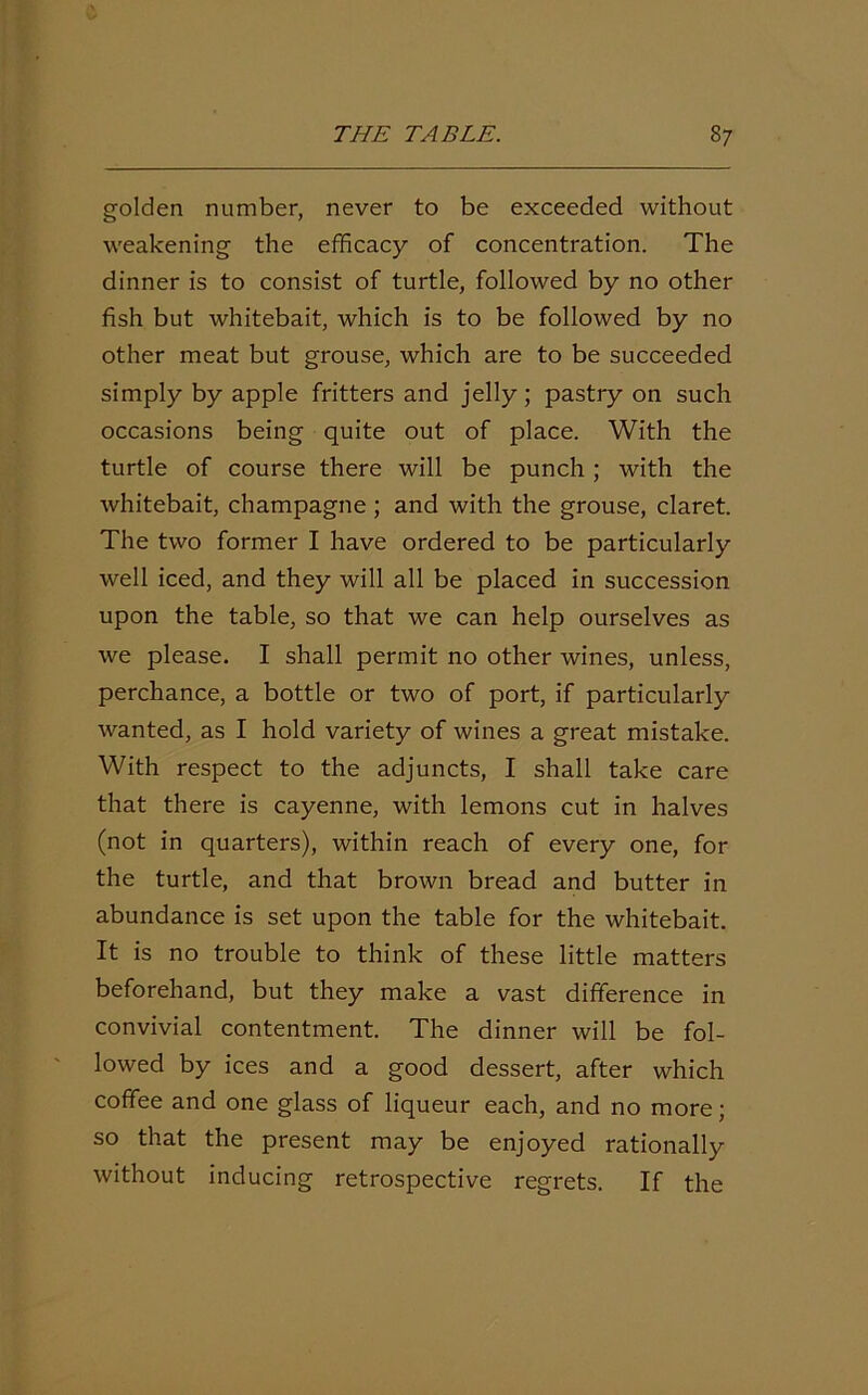 golden number, never to be exceeded without weakening the efficacy of concentration. The dinner is to consist of turtle, followed by no other fish but whitebait, which is to be followed by no other meat but grouse, which are to be succeeded simply by apple fritters and jelly; pastry on such occasions being quite out of place. With the turtle of course there will be punch; with the whitebait, champagne ; and with the grouse, claret. The two former I have ordered to be particularly well iced, and they will all be placed in succession upon the table, so that we can help ourselves as we please. I shall permit no other wines, unless, perchance, a bottle or two of port, if particularly wanted, as I hold variety of wines a great mistake. With respect to the adjuncts, I shall take care that there is cayenne, with lemons cut in halves (not in quarters), within reach of every one, for the turtle, and that brown bread and butter in abundance is set upon the table for the whitebait. It is no trouble to think of these little matters beforehand, but they make a vast difference in convivial contentment. The dinner will be fol- lowed by ices and a good dessert, after which coffee and one glass of liqueur each, and no more; so that the present may be enjoyed rationally without inducing retrospective regrets. If the