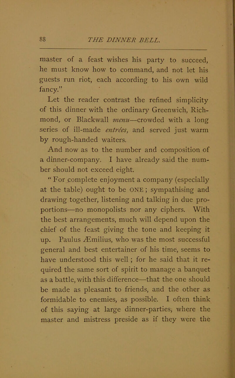 master of a feast wishes his party to succeed, he must know how to command, and not let his guests run riot, each according to his own wild fancy.” Let the reader contrast the refined simplicity of this dinner with the ordinary Greenwich, Rich- mond, or Blackwall menu—crowded with a long series of ill-made entries, and served just warm by rough-handed waiters. And now as to the number and composition of a dinner-company. I have already said the num- ber should not exceed eight. “For complete enjoyment a company (especially at the table) ought to be ONE; sympathising and drawing together, listening and talking in due pro- portions—no monopolists nor any ciphers. With the best arrangements, much will depend upon the chief of the feast giving the tone and keeping it up. Paulus yEmilius, who was the most successful general and best entertainer of his time, seems to have understood this well ; for he said that it re- quired the same sort of spirit to manage a banquet as a battle, with this difference—that the one should be made as pleasant to friends, and the other as formidable to enemies, as possible. I often think of this saying at large dinner-parties, where the master and mistress preside as if they were the