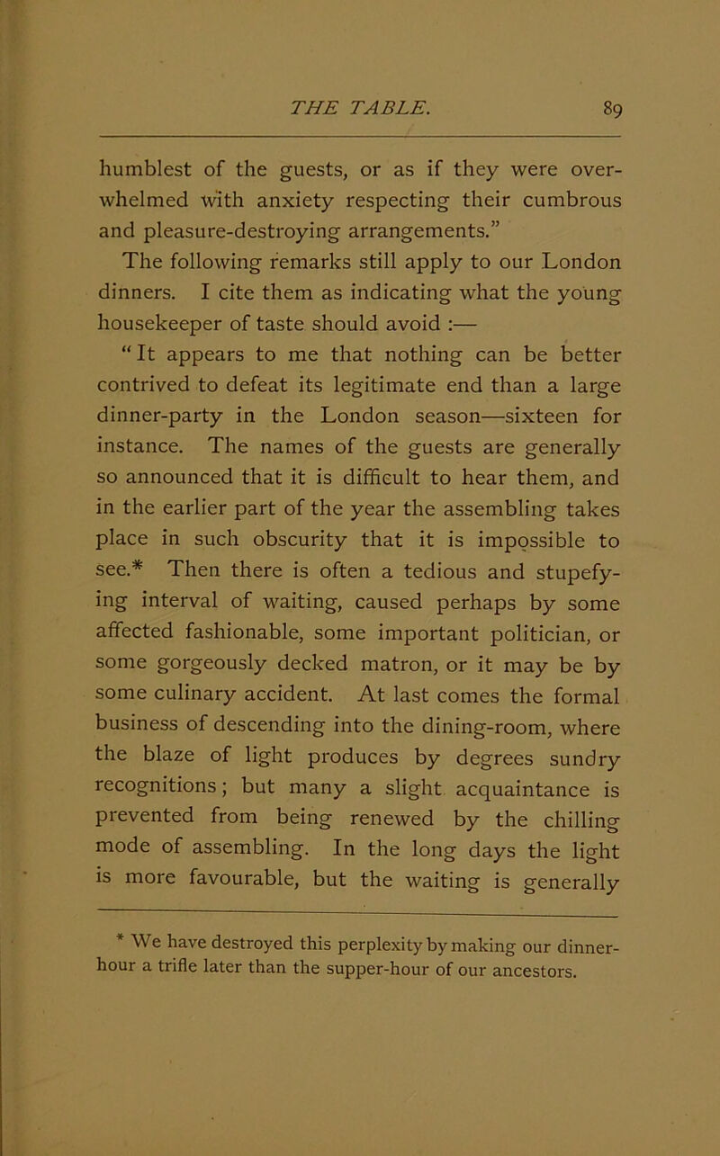 humblest of the guests, or as if they were over- whelmed with anxiety respecting their cumbrous and pleasure-destroying arrangements.” The following remarks still apply to our London dinners. I cite them as indicating what the young housekeeper of taste should avoid :— “ It appears to me that nothing can be better contrived to defeat its legitimate end than a large dinner-party in the London season—sixteen for instance. The names of the guests are generally so announced that it is difficult to hear them, and in the earlier part of the year the assembling takes place in such obscurity that it is impossible to see.* Then there is often a tedious and stupefy- ing interval of waiting, caused perhaps by some affected fashionable, some important politician, or some gorgeously decked matron, or it may be by some culinary accident. At last comes the formal business of descending into the dining-room, where the blaze of light produces by degrees sundry recognitions; but many a slight acquaintance is prevented from being renewed by the chilling mode of assembling. In the long days the light is more favourable, but the waiting is generally * We have destroyed this perplexity by making our dinner- hour a trifle later than the supper-hour of our ancestors.