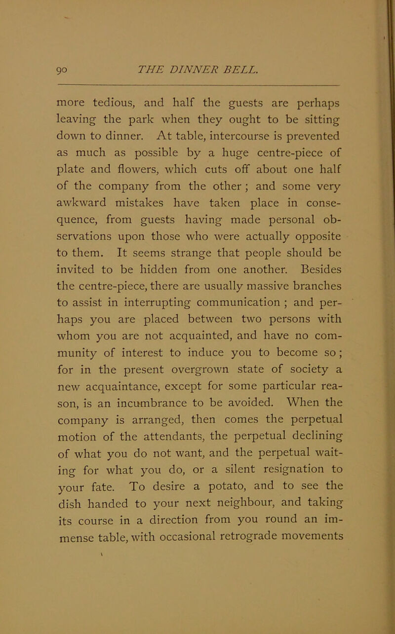 more tedious, and half the guests are perhaps leaving the park when they ought to be sitting down to dinner. At table, intercourse is prevented as much as possible by a huge centre-piece of plate and flowers, which cuts off about one half of the company from the other ; and some very awkward mistakes have taken place in conse- quence, from guests having made personal ob- servations upon those who were actually opposite to them. It seems strange that people should be invited to be hidden from one another. Besides the centre-piece, there are usually massive branches to assist in interrupting communication ; and per- haps you are placed between two persons with whom you are not acquainted, and have no com- munity of interest to induce you to become so; for in the present overgrown state of society a new acquaintance, except for some particular rea- son, is an incumbrance to be avoided. When the company is arranged, then comes the perpetual motion of the attendants, the perpetual declining of what you do not want, and the perpetual wait- ing for what you do, or a silent resignation to your fate. To desire a potato, and to see the dish handed to your next neighbour, and taking its course in a direction from you round an im- mense table, with occasional retrograde movements