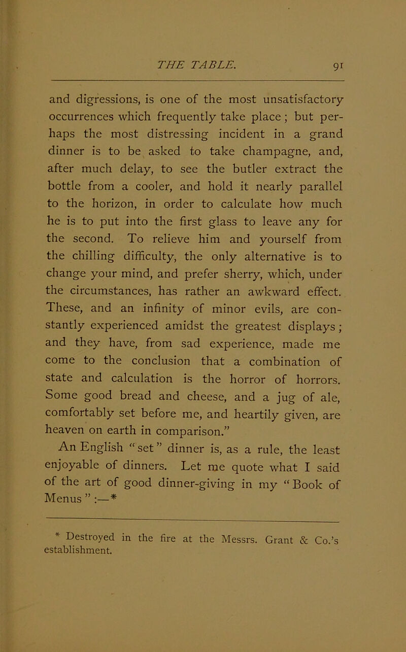 and digressions, is one of the most unsatisfactory- occurrences which frequently take place ; but per- haps the most distressing incident in a grand dinner is to be asked to take champagne, and, after much delay, to see the butler extract the bottle from a cooler, and hold it nearly parallel to the horizon, in order to calculate how much he is to put into the first glass to leave any for the second. To relieve him and yourself from the chilling difficulty, the only alternative is to change your mind, and prefer sherry, which, under the circumstances, has rather an awkward effect. These, and an infinity of minor evils, are con- stantly experienced amidst the greatest displays ; and they have, from sad experience, made me come to the conclusion that a combination of state and calculation is the horror of horrors. Some good bread and cheese, and a jug of ale, comfortably set before me, and heartily given, are heaven on earth in comparison.” An English “ set ” dinner is, as a rule, the least enjoyable of dinners. Let me quote what I said of the art of good dinner-giving in my “ Book of Menus ” :—* Destroyed in the fire at the Messrs. Grant & Co.’s establishment.