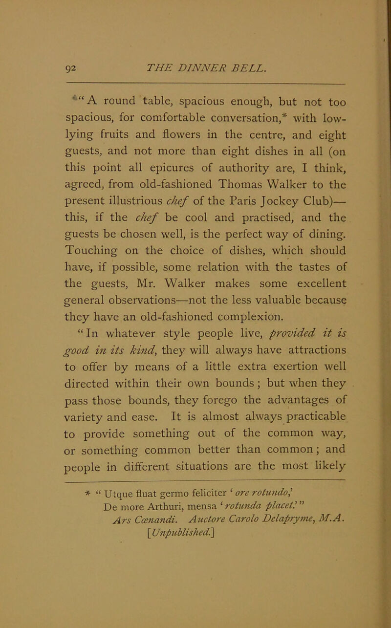 “ A round table, spacious enough, but not too spacious, for comfortable conversation,* with low- lying fruits and flowers in the centre, and eight guests, and not more than eight dishes in all (on this point all epicures of authority are, I think, agreed, from old-fashioned Thomas Walker to the present illustrious chef of the Paris Jockey Club)— this, if the chef be cool and practised, and the guests be chosen well, is the perfect way of dining. Touching on the choice of dishes, which should have, if possible, some relation with the tastes of the guests, Mr. Walker makes some excellent general observations—not the less valuable because they have an old-fashioned complexion. “ In whatever style people live, provided it is good in its kind, they will always have attractions to offer by means of a little extra exertion well directed within their own bounds; but when they pass those bounds, they forego the advantages of variety and ease. It is almost always practicable to provide something out of the common way, or something common better than common; and people in different situations are the most likely * “ Utque fluat germo feliciter ‘ ore rotundo De more Arthuri, mensa ‘ rotunda placet” Ars Camandi. A actore Carolo Dclapryme, ALA. [ Unpublishedi]