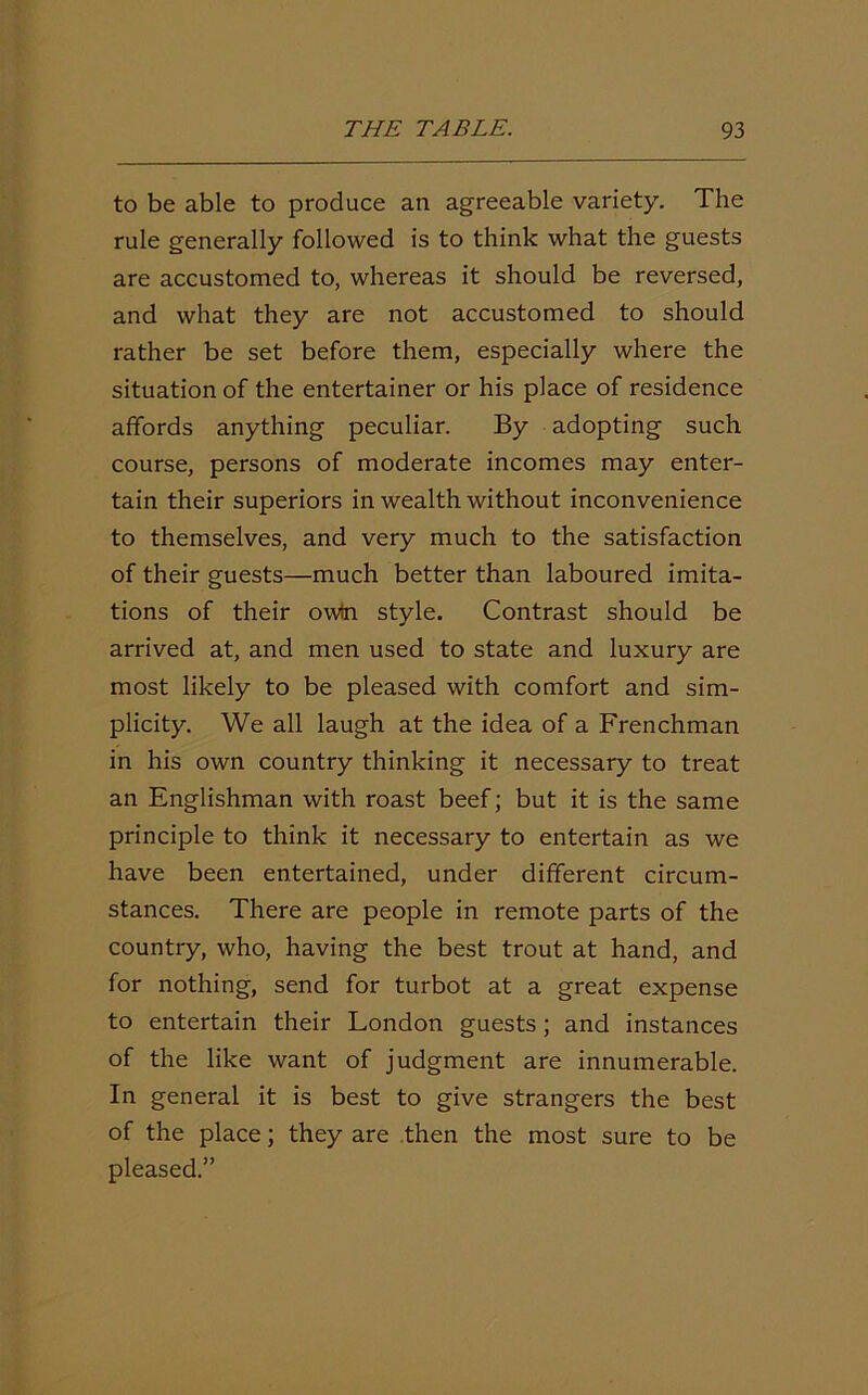 to be able to produce an agreeable variety. The rule generally followed is to think what the guests are accustomed to, whereas it should be reversed, and what they are not accustomed to should rather be set before them, especially where the situation of the entertainer or his place of residence affords anything peculiar. By adopting such course, persons of moderate incomes may enter- tain their superiors in wealth without inconvenience to themselves, and very much to the satisfaction of their guests—much better than laboured imita- tions of their owtn style. Contrast should be arrived at, and men used to state and luxury are most likely to be pleased with comfort and sim- plicity. We all laugh at the idea of a Frenchman in his own country thinking it necessary to treat an Englishman with roast beef; but it is the same principle to think it necessary to entertain as we have been entertained, under different circum- stances. There are people in remote parts of the country, who, having the best trout at hand, and for nothing, send for turbot at a great expense to entertain their London guests; and instances of the like want of judgment are innumerable. In general it is best to give strangers the best of the place; they are then the most sure to be pleased.”