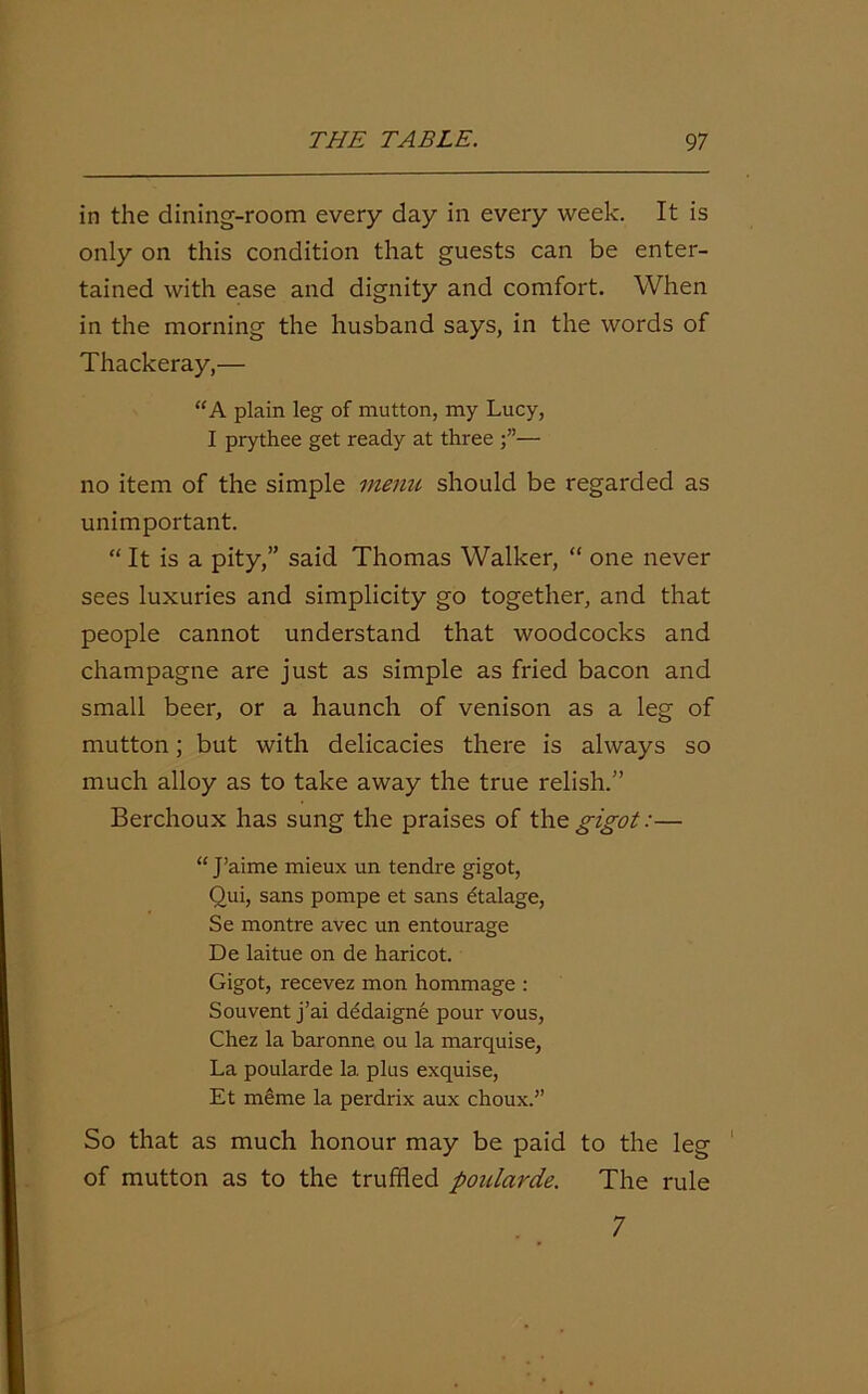 in the dining-room every day in every week. It is only on this condition that guests can be enter- tained with ease and dignity and comfort. When in the morning the husband says, in the words of Thackeray,— “A plain leg of mutton, my Lucy, I prythee get ready at three — no item of the simple menu should be regarded as unimportant. “ It is a pity,” said Thomas Walker, “ one never sees luxuries and simplicity go together, and that people cannot understand that woodcocks and champagne are just as simple as fried bacon and small beer, or a haunch of venison as a leg of mutton; but with delicacies there is always so much alloy as to take away the true relish.” Berchoux has sung the praises of the gigot:— “ J’aime mieux un tendre gigot, Qui, sans pompe et sans etalage, Se montre avec un entourage De laitue on de haricot. Gigot, recevez mon hommage : Souvent j’ai dedaigne pour vous, Chez la baronne ou la marquise. La poularde la plus exquise, Et meme la perdrix aux choux.” So that as much honour may be paid to the leg of mutton as to the truffled poularde. The rule 7