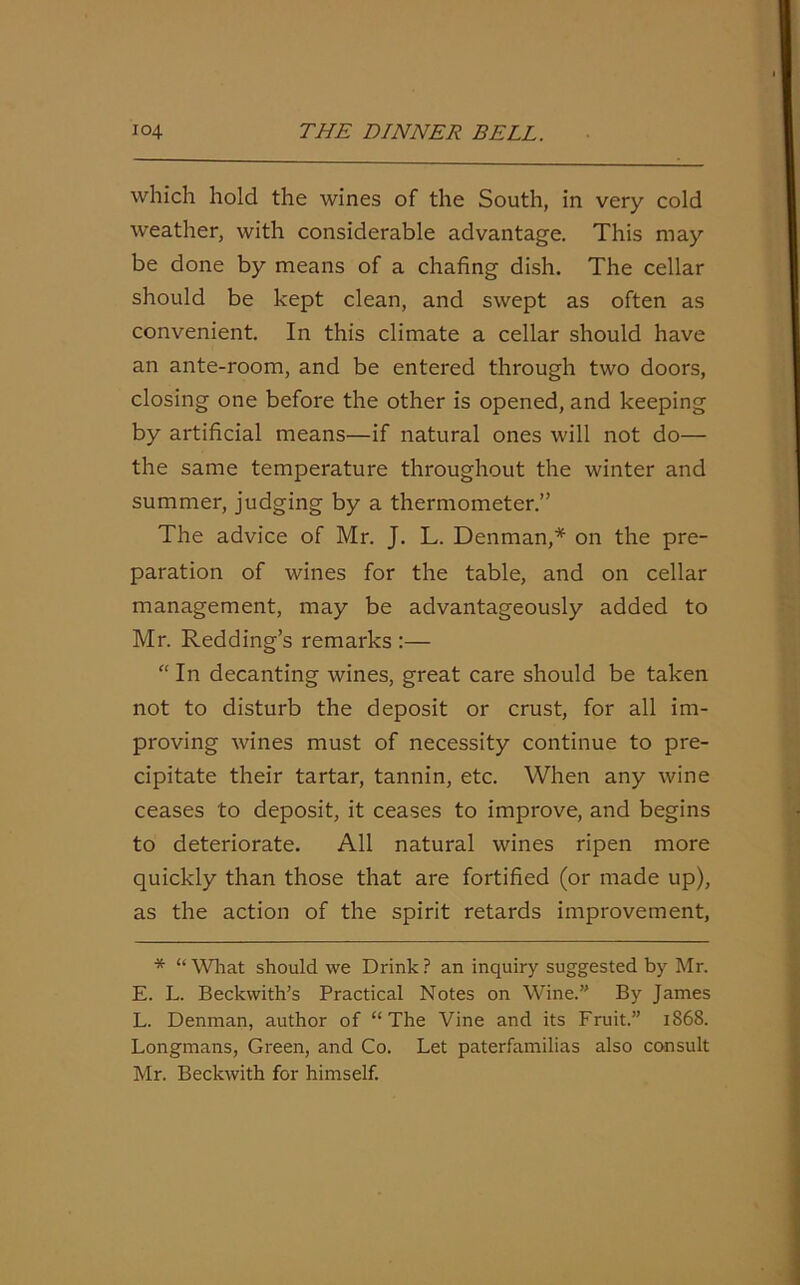 which hold the wines of the South, in very cold weather, with considerable advantage. This may be done by means of a chafing dish. The cellar should be kept clean, and swept as often as convenient. In this climate a cellar should have an ante-room, and be entered through two doors, closing one before the other is opened, and keeping by artificial means—if natural ones will not do— the same temperature throughout the winter and summer, judging by a thermometer.” The advice of Mr. J. L. Denman,* on the pre- paration of wines for the table, and on cellar management, may be advantageously added to Mr. Redding’s remarks :— “ In decanting wines, great care should be taken not to disturb the deposit or crust, for all im- proving wines must of necessity continue to pre- cipitate their tartar, tannin, etc. When any wine ceases to deposit, it ceases to improve, and begins to deteriorate. All natural wines ripen more quickly than those that are fortified (or made up), as the action of the spirit retards improvement, * “ What should we Drink ? an inquiry suggested by Mr. E. L. Beckwith’s Practical Notes on Wine.” By James L. Denman, author of “The Vine and its Fruit.” 1868. Longmans, Green, and Co. Let paterfamilias also consult Mr. Beckwith for himself.