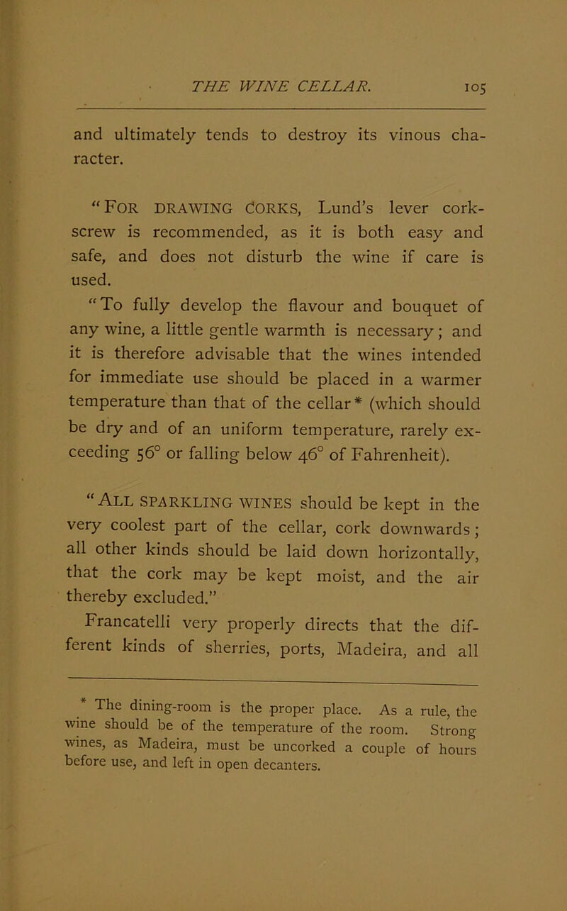 and ultimately tends to destroy its vinous cha- racter. “For drawing Corks, Lund’s lever cork- screw is recommended, as it is both easy and safe, and does not disturb the wine if care is used. “To fully develop the flavour and bouquet of any wine, a little gentle warmth is necessary; and it is therefore advisable that the wines intended for immediate use should be placed in a warmer temperature than that of the cellar* (which should be dry and of an uniform temperature, rarely ex- ceeding 56° or falling below 46° of Fahrenheit). “All sparkling wines should be kept in the very coolest part of the cellar, cork downwards ; all other kinds should be laid down horizontally, that the cork may be kept moist, and the air thereby excluded.” Francatelii very properly directs that the dif- ferent kinds of sherries, ports, Madeira, and all * The dining-room is the proper place. As a rule, the wme should be of the temperature of the room. Strong wines, as Madeira, must be uncorked a couple of hours before use, and left in open decanters.