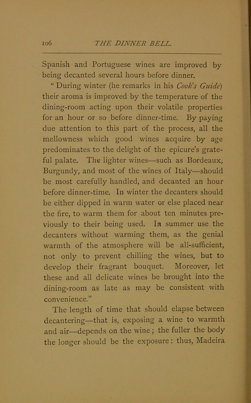 Spanish and Portuguese wines are improved by- being decanted several hours before dinner. “ During winter (he remarks in his Cook's Guide) their aroma is improved by the temperature of the dining-room acting upon their volatile properties for an hour or so before dinner-time. By paying due attention to this part of the process, all the mellowness which good wines acquire by age predominates to the delight of the epicure’s grate- ful palate. The lighter wines—such as Bordeaux, Burgundy, and most of the wines of Italy—should be most carefully handled, and decanted an hour before dinner-time. In winter the decanters should be either dipped in warm water or else placed near the fire, to warm them for about ten minutes pre- viously to their being used. In summer use the decanters without warming them, as the genial warmth of the atmosphere will be all-sufficient, not only to prevent chilling the wines, but to develop their fragrant bouquet. Moreover, let these and all delicate wines be brought into the dining-room as late as may be consistent with convenience.” The length of time that should elapse between decantering—that is, exposing a wine to warmth and air—depends on the wine; the fuller the body the longer should be the exposure: thus, Madeira