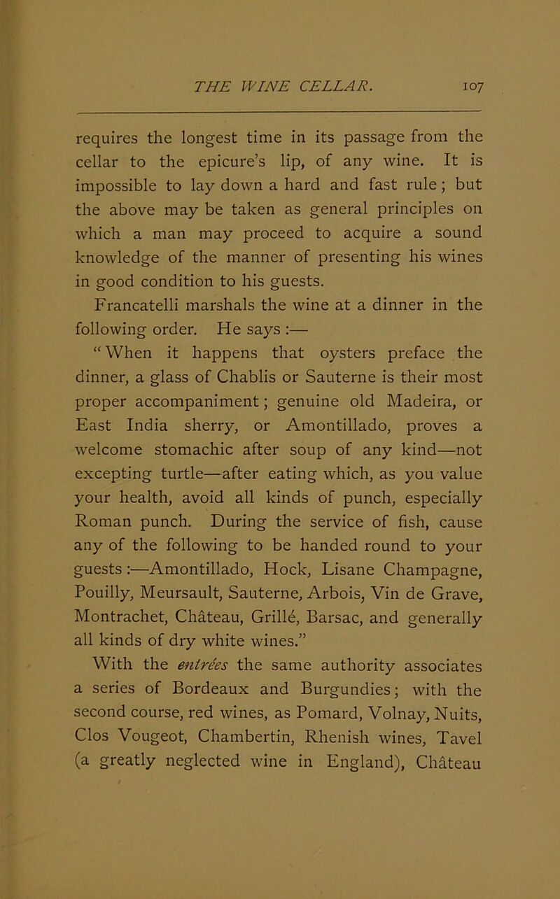 requires the longest time in its passage from the cellar to the epicure’s lip, of any wine. It is impossible to lay down a hard and fast rule; but the above may be taken as general principles on which a man may proceed to acquire a sound knowledge of the manner of presenting his wines in good condition to his guests. Francatelli marshals the wine at a dinner in the following order. He says :— “ When it happens that oysters preface the dinner, a glass of Chablis or Sauterne is their most proper accompaniment; genuine old Madeira, or East India sherry, or Amontillado, proves a welcome stomachic after soup of any kind—not excepting turtle—after eating which, as you value your health, avoid all kinds of punch, especially Roman punch. During the service of fish, cause any of the following to be handed round to your guests :—Amontillado, Hock, Lisane Champagne, Pouilly, Meursault, Sauterne, Arbois, Vin de Grave, Montrachet, Chateau, Grille, Barsac, and generally all kinds of dry white wines.” With the entrees the same authority associates a series of Bordeaux and Burgundies; with the second course, red wines, as Pomard, Volnay, Nuits, Clos Vougeot, Chambertin, Rhenish wines, Tavel (a greatly neglected wine in England), Chateau